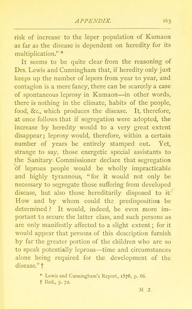 risk of increase to the leper population of Kumaon as far as the disease is dependent on heredity for its multiplication. * It seems to be quite clear from the reasoning of Drs. Lewis and Cunningham that, if heredity only just keeps up the number of lepers from year to year, and contagion is a mere fancy, there can be scarcely a case of spontaneous leprosy in Kumaon—in other words, there is nothing in the climate, habits of the people, food, &c, which produces the disease. It, therefore, at once follows that if segregation were adopted, the increase by heredity would to a very great extent disappear; leprosy would, therefore, within a certain number of years be entirely stamped out. Yet, strange to say, those energetic special assistants to the Sanitary Commissioner declare that segregation of leprous people would be wholly impracticable and highly tyrannous,  for it would not only be necessary to segregate those suffering from developed disease, but also those hereditarily disposed to it. How and by whom could the predisposition be determined ? It would, indeed, be even more im- portant to secure the latter class, and such persons as are only manifestly affected to a slight extent; for it would appear that persons of this description furnish by far the greater portion of the children who are so to speak potentially leprous—time and circumstances alone being required for the development of the disease. f * Lewis and Cunningham's Report, 1876, p. 66. t Ibid., p. 72. M 2