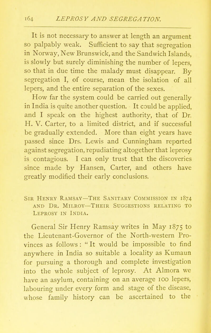 It is not necessary to answer at length an argument so palpably weak. Sufficient to say that segregation in Norway, New Brunswick, and the Sandwich Islands, is slowly but surely diminishing the number of lepers, so that in due time the malady must disappear. By segregation I, of course, mean the isolation of all lepers, and the entire separation of the sexes. How far the system could be carried out generally in India is quite another question. It could be applied, and I speak on the highest authority, that of Dr. H. V. Carter, to a limited district, and if successful be gradually extended. More than eight years have passed since Drs. Lewis and Cunningham reported against segregation, repudiating altogether that leprosy is contagious. I can only trust that the discoveries since made by Hansen, Carter, and others have greatly modified their early conclusions. Sir Henry Ramsay—The Sanitary Commission in 1874 and Dr. Milroy—Their Suggestions relating to Leprosy in India. General Sir Henry Ramsay writes in May 1875 to the Lieutenant-Governor of the North-western Pro- vinces as follows :  It would be impossible to find anywhere in India so suitable a locality as Kumaun for pursuing a thorough and complete investigation into the whole subject of leprosy. At Almora we have an asylum, containing on an average 100 lepers, labouring under every form and stage of the disease, whose family history can be ascertained to the