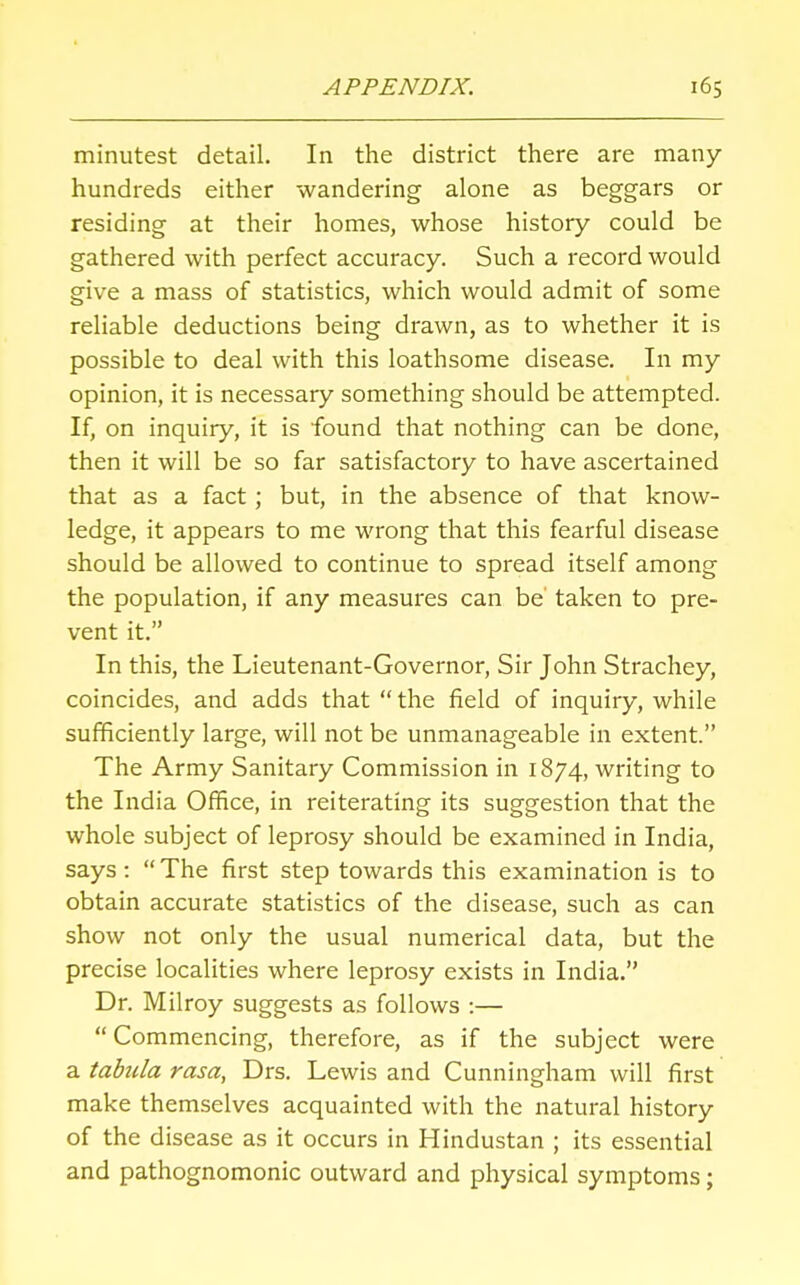 minutest detail. In the district there are many- hundreds either wandering alone as beggars or residing at their homes, whose history could be gathered with perfect accuracy. Such a record would give a mass of statistics, which would admit of some reliable deductions being drawn, as to whether it is possible to deal with this loathsome disease. In my opinion, it is necessary something should be attempted. If, on inquiry, it is found that nothing can be done, then it will be so far satisfactory to have ascertained that as a fact; but, in the absence of that know- ledge, it appears to me wrong that this fearful disease should be allowed to continue to spread itself among the population, if any measures can be taken to pre- vent it. In this, the Lieutenant-Governor, Sir John Strachey, coincides, and adds that the field of inquiry, while sufficiently large, will not be unmanageable in extent. The Army Sanitary Commission in 1874, writing to the India Office, in reiterating its suggestion that the whole subject of leprosy should be examined in India, says :  The first step towards this examination is to obtain accurate statistics of the disease, such as can show not only the usual numerical data, but the precise localities where leprosy exists in India. Dr. Milroy suggests as follows :— Commencing, therefore, as if the subject were a tabula rasa, Drs. Lewis and Cunningham will first make themselves acquainted with the natural history of the disease as it occurs in Hindustan ; its essential and pathognomonic outward and physical symptoms;