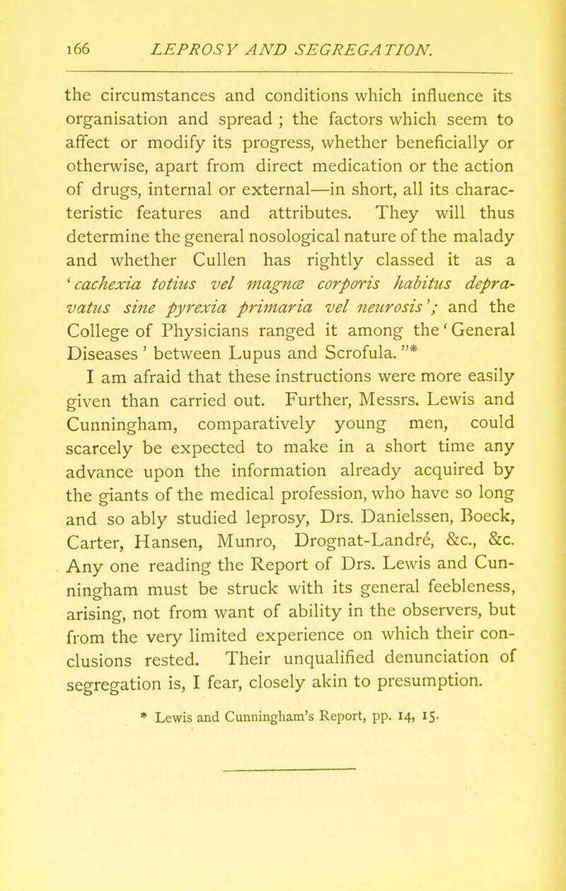 the circumstances and conditions which influence its organisation and spread ; the factors which seem to affect or modify its progress, whether beneficially or otherwise, apart from direct medication or the action of drugs, internal or external—in short, all its charac- teristic features and attributes. They will thus determine the general nosological nature of the malady and whether Cullen has rightly classed it as a ' cachexia totius vel magna corporis habitus depra- vatus sine pyrexia primaria vel neurosis'; and the College of Physicians ranged it among the' General Diseases ' between Lupus and Scrofula. * I am afraid that these instructions were more easily given than carried out. Further, Messrs. Lewis and Cunningham, comparatively young men, could scarcely be expected to make in a short time any advance upon the information already acquired by the giants of the medical profession, who have so long and so ably studied leprosy, Drs. Danielssen, Boeck, Carter, Hansen, Munro, Drognat-Landre, &c, &c. Any one reading the Report of Drs. Lewis and Cun- ningham must be struck with its general feebleness, arising, not from want of ability in the observers, but from the very limited experience on which their con- clusions rested. Their unqualified denunciation of segregation is, I fear, closely akin to presumption.