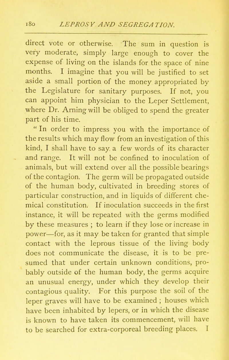 direct vote or otherwise. The sum in question is very moderate, simply large enough to cover the expense of living on the islands for the space of nine months. I imagine that you will be justified to set aside a small portion of the money appropriated by the Legislature for sanitary purposes. If not, you can appoint him physician to the Leper Settlement, where Dr. Arningwill be obliged to spend the greater part of his time.  In order to impress you with the importance of the results which may flow from an investigation of this kind, I shall have to say a few words of its character and range. It will not be confined to inoculation of animals, but will extend over all the possible bearings of the contagion. The germ will be propagated outside of the human body, cultivated in breeding stores of particular construction, and in liquids of different che- mical constitution. If inoculation succeeds in the first instance, it will be repeated with the germs modified by these measures ; to learn if they lose or increase in power—for, as it may be taken for granted that simple contact with the leprous tissue of the living body does not communicate the disease, it is to be pre- sumed that under certain unknown conditions, pro- bably outside of the human body, the germs acquire an unusual energy, under which they develop their contagious quality. For this purpose the soil of the leper graves will have to be examined ; houses which have been inhabited by lepers, or in which the disease is known to have taken its commencement, will have