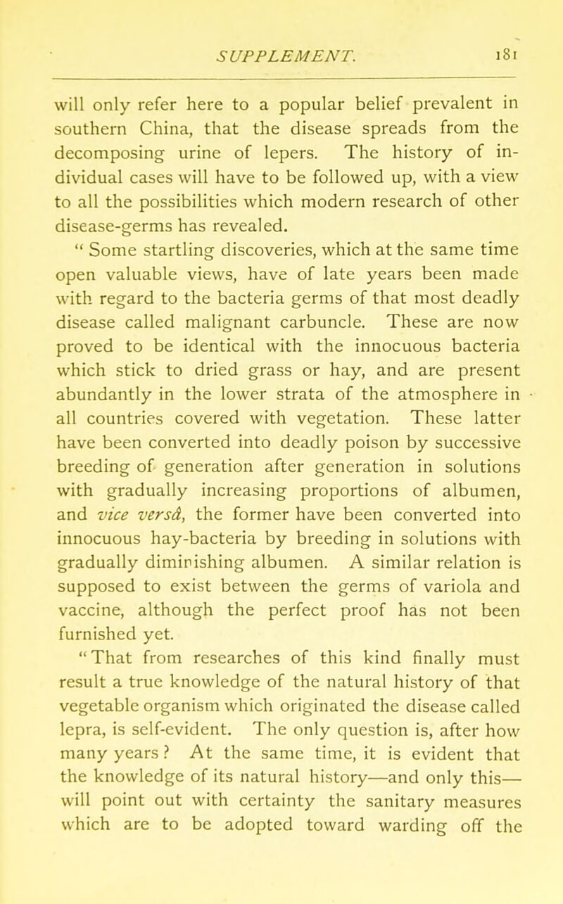 will only refer here to a popular belief prevalent in southern China, that the disease spreads from the decomposing urine of lepers. The history of in- dividual cases will have to be followed up, with a view to all the possibilities which modern research of other disease-germs has revealed.  Some startling discoveries, which at the same time open valuable views, have of late years been made with regard to the bacteria germs of that most deadly disease called malignant carbuncle. These are now proved to be identical with the innocuous bacteria which stick to dried grass or hay, and are present abundantly in the lower strata of the atmosphere in all countries covered with vegetation. These latter have been converted into deadly poison by successive breeding of generation after generation in solutions with gradually increasing proportions of albumen, and vice versd, the former have been converted into innocuous hay-bacteria by breeding in solutions with gradually diminishing albumen. A similar relation is supposed to exist between the germs of variola and vaccine, although the perfect proof has not been furnished yet. That from researches of this kind finally must result a true knowledge of the natural history of that vegetable organism which originated the disease called lepra, is self-evident. The only question is, after how many years ? At the same time, it is evident that the knowledge of its natural history—and only this— will point out with certainty the sanitary measures which are to be adopted toward warding off the