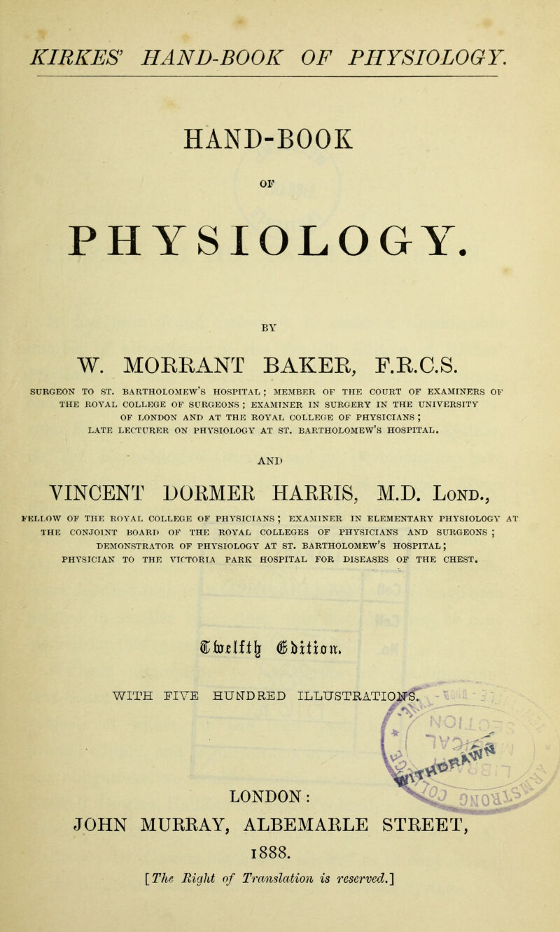 KIRKES' HAND-BOOK OF PHYSIOLOGY. HAND-BOOK PHYSIOLOGY. W. MOERANT BAKER, F.R.C.S. SURGEON TO ST. BARTHOLOMEW'S HOSPITAL ; MEMBER OF THE COURT OF EXAMINERS OF THE ROYAL COLLEGE OF SURGEONS ; EXAMINER IN SURGERY IN THE UNIVERSITY OF LONDON AND AT THE ROYAL COLLEGE OF PHYSICIANS ; LATE LECTURER ON PHYSIOI-OGY AT ST. BARTHOLOMEW'S HOSPITAL. VINCENT DORMER HARRIS, M.D. Lond., FELLOW OF THE ROYAL COLLEGE OF PHYSICIANS *, EXAMINER IN ELEMENTARY PHYSIOLOGY AT THE CONJOINT BOARD OF THE ROYAL COLLEGES OF PHYSICIANS AND SURGEONS ; DEMONSTRATOR OF PHYSIOLOGY AT ST. BARTHOLOMEW'S HOSPITAL; PHYSICIAN TO THE VICTORIA PARK HOSPITAL FOR DISEASES OF THE CHEST, WITH FIVE HUIsTDRED ILLUSTRATIOISFS^ LONDON: ^'^^O^i^ JOHN MURRAY, ALBEMARLE STREET, 1888. [The Right of Translation is reserved.]