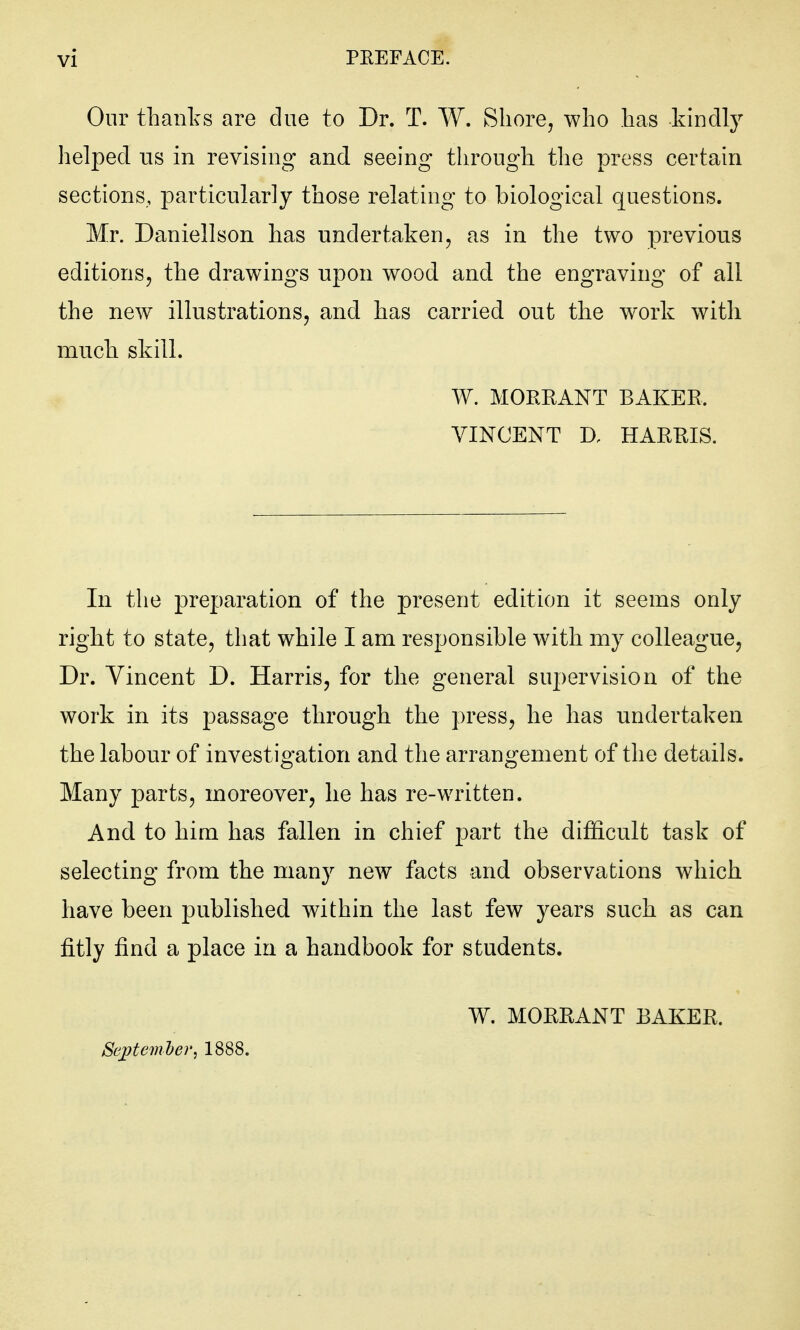 Onr thanks are due to Dr. T. W. Shore, who has kindly helped us in revising and seeing through the press certain sections, particularly those relating to biological questions. Mr. Daniellson has undertaken, as in the two previous editions, the drawings upon wood and the engraving of all the new illustrations, and has carried out the work with much skill. W. MORKANT BAKEE. VINCENT D, HARRIS. In the preparation of the present edition it seems only right to state, that while I am responsible with my colleague, Dr. Vincent D. Harris, for the general supervision of the work in its passage through the press, he has undertaken the labour of investigation and the arrangement of the details. Many parts, moreover, he has re-written. And to him has fallen in chief part the difficult task of selecting from the many new facts and observations which have been published within the last few years such as can fitly find a place in a handbook for students. W. MORRANT BAKER. Sejttemher, 1888.