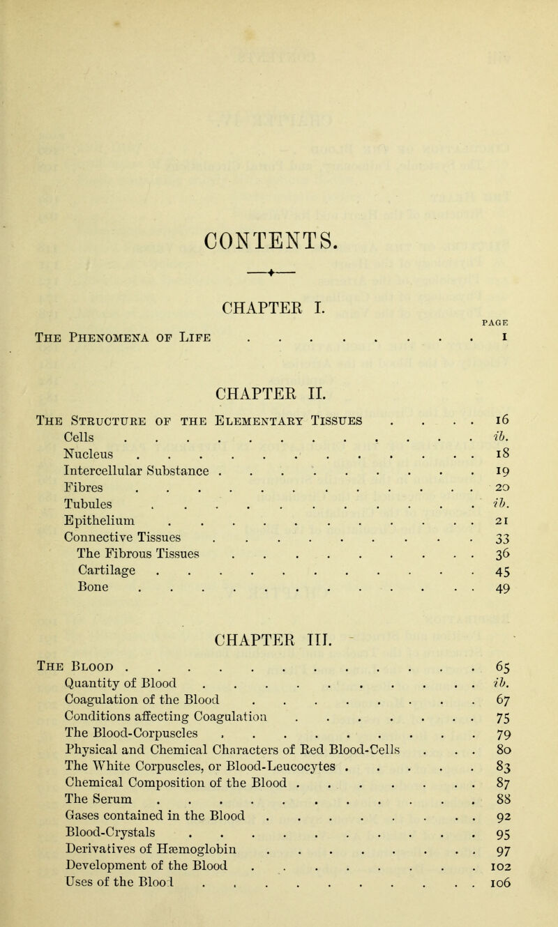CONTENTS. « CHAPTER I. PAGE The Phenomena of Life . i CHAPTER 11. The Structuee of the Elementary Tissues . . . . i6 Cells ih. Nucleus 18 Intercellular Substance . . 19 Fibres 20 Tubules ih. Epithelium 21 Connective Tissues • • • 33 The Fibrous Tissues 36 Cartilage 45 Bone 49 CHAPTER III. The Blood 65 Quantity of Blood il>. Coagulation of the Blood 67 Conditions affecting Coagulation 75 The Blood-Corpuscles , 79 Physical and Chemical Characters of Red Blood-Cells . . . 80 The White Corpuscles, or Blood-Leucocytes 83 Chemical Composition of the Blood 87 The Serum 88 Gases contained in the Blood 92 Blood-Crystals 95 Derivatives of Haemoglobin 97 Development of the Blood 102 Uses of the Blooi . 106
