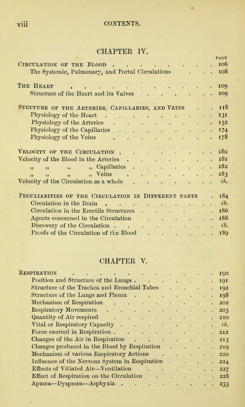 CHAPTEE lY. PAGE ClKCULATION OF THE BLOOD I06 The Systemic, Pulmonary, and Portal Circulations . . . io8 The Heaet 109 Structure of the Heart and its Valves 109 Stuctdre of the Arteeies, Capillaries, and Veiks . .118 Physiology of the Heart 131 Physiology of the Arteries 152 Physiology of the Capillaries . 174 Physiology of the Veins 17^ Velocity of the Circulation . . . . . . . . 180 Velocity of the Blood in the Arteries 181 „ „ „ „ Capillaries 182 „ „ „ „ Veins 183 Velocity of the Circulation as a whole ih. Peculiarities of the Circulation in Different parts . 184 Circulation in the Brain , . ib. Circulation in the Erectile Structures 186 Agents concerned in the Circulation . . . . . . 188 Discovery of the Circulation ib. Proofs of the Circulation of the Blood ... . . . 189 CHAPTER V. Kespiration . . .190 Position and Structure of the Lungs 191 Structure of the Trachea and Bronchial Tubes . . . .192 Structure of the Lungs and Pleura 198 Mechanism of Bespiration . . 202 Bespiratory Movements 203 Quantity of Air respired 210 Vital or Eespiratory Capacity ib. Force exerted in Kespiration . . . . . . . .212 Changes of the Air in Bespiration . 213 Changes produced in the Blood by Bespiration . . . .219 > Mechanism of various Bespiratory Actions ... . . 220 Influence of the Nervous System in Bespiration . . . .224 Effects of Vitiated Air—Ventilation 227 Effect of Bespiration on the Circulation ..... 228 Apnoea—D^^spnoea—Asphyxia 233