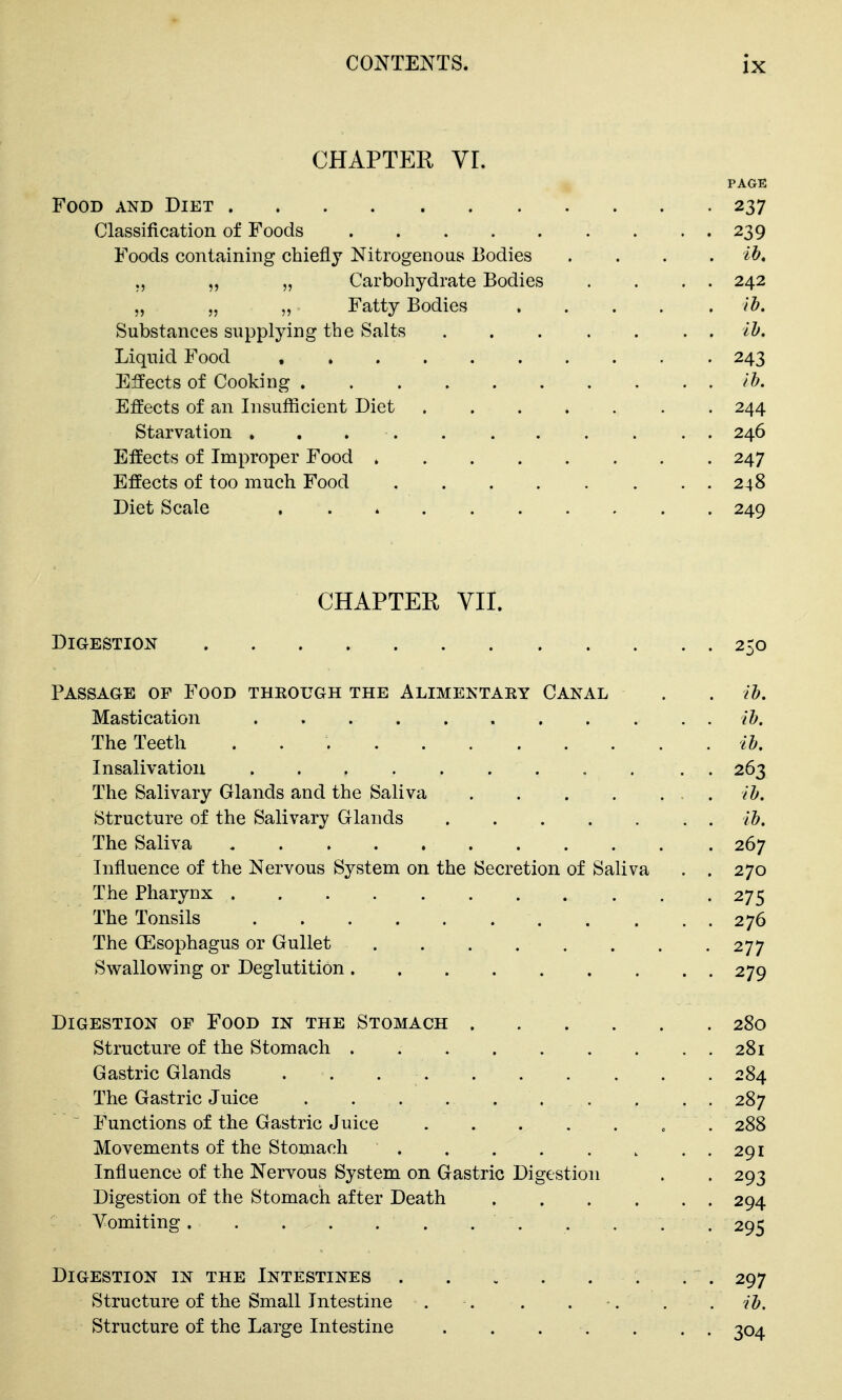 CHAPTER Vr. PAGE Food and Diet 237 Classification of Foods 239 Foods containing chiefly Nitrogenous Bodies .... ih. ., „ „ Carbohydrate Bodies . . . . 242 „ „ „ Fatty Bodies ib. Substances supplying the Salts ih. Liquid Food 243 Effects of Cooking ib. Effects of an Insufficient Diet 244 Starvation 246 Effects of Improper Food 247 Effects of too much Food 248 Diet Scale 249 CHAPTER VII. Digestion 250 Passage of Food through the Alimektary Canal . . lb. Mastication lb. The Teeth lb. Insalivatiou . 263 The Salivary Glands and the Saliva . lb. Structure of the Salivary Glands lb. The Saliva 267 Influence of the Nervous System on the Secretion of Saliva . . 270 The Pharynx 275 The Tonsils 276 The CEsophagus or Gullet 277 Swallowing or Deglutition 279 Digestion of Food in the Stomach 280 Structure of the Stomach 281 Gastric Glands . . 284 The Gastric Juice 287 Functions of the Gastric Juice . 288 Movements of the Stomach 291 Influence of the Nervous System on Gastric Digestion . . 293 Digestion of the Stomach after Death 294 Vomiting. . . . . . . . . . . . 295 Digestion in the Intestines . . . . . . . . 297 Structure of the Small Intestine . . . . . . . lb. Structure of the Large Intestine . . . -. . . . 304