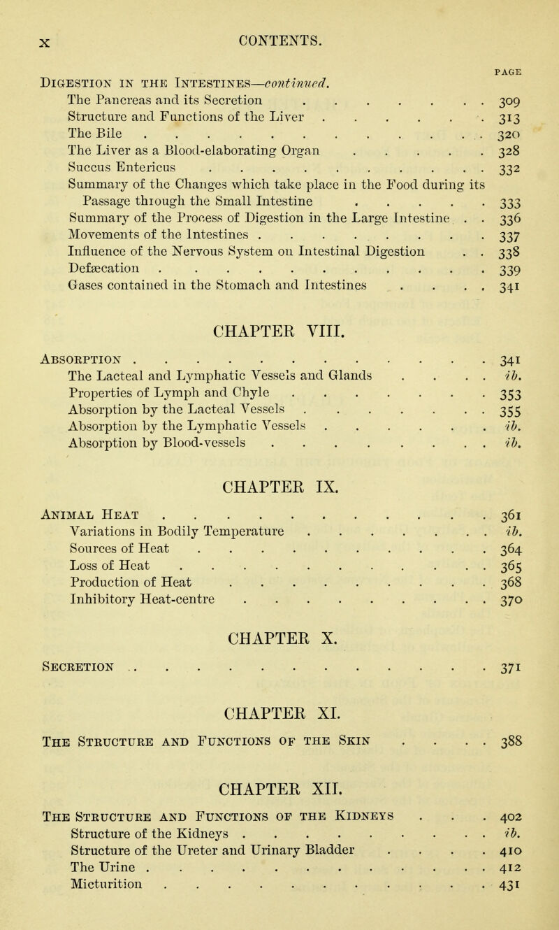 PAGE DiaESTiON IN THE INTESTINES—Continued, The Pancreas and its Secretion 309 Structure and Functions of the Liver . . . . . -313 The Bile 320 The Liver as a Blood-elaborating Organ 328 Succus Entericus .......... 332 Summary of the Changes which take place in the Food during its Passage through the Small Intestine . . . . -333 Summary of the Process of Digestion in the Large Intestine . . 336 Movements of the Intestines 337 Influence of the Nervous System on Intestinal Digestion . . 338 Defagcation 339 Gases contained in the Stomach and Intestines . . . . 341 CHAPTER VIII. Absoeption 341 The Lacteal and Lymphatic Vessels and Glands . . . . ih. Properties of Lymph and Chyle 353 Absorption by the Lacteal Vessels 355 Absorption by the Lymphatic Vessels ih. Absorption by Blood-vessels ih, CHAPTEE IX. Animal Heat 361 Variations in Bodily Temperature ih. Sources of Heat 364 Loss of Heat 365 Production of Heat . 368 Inhibitory Heat-centre . . . 370 CHAPTER X. Seceetion .. . . . 371 CHAPTER XL The Steuctuee and Functions of the Skin . . . . 388 CHAPTER XII. The Steuctuee and Functions of the Kidneys . . . 402 Structure of the Kidneys ih. Structure of the Ureter and Urinary Bladder . . . .410 The Urine 412 Micturition . -431