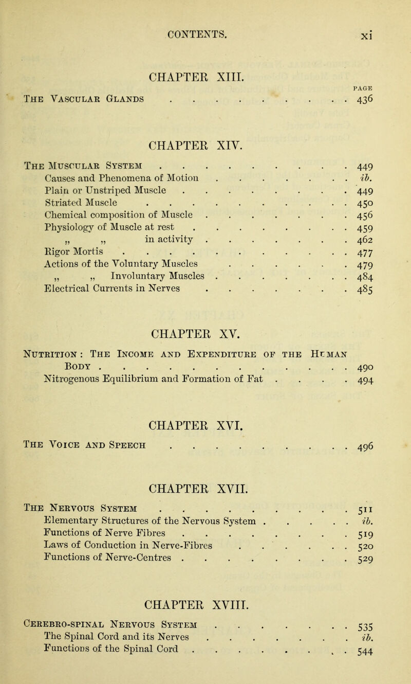CHAPTER XIIL PAGE The Vasculae Glands 436 CHAPTER XIV. The Muscular System 449 Causes and Phenomena of Motion ih. Plain or Unstriped Muscle 449 Striated Muscle 450 Chemical composition of Muscle 456 Physiology of Muscle at rest 459 ., „ in activity ....... 462 Pigor Mortis 477 Actions of the Voluntary Muscles 479 „ „ Involuntary Muscles 484 Electrical Currents in Nerves 485 CHAPTER XV. NuTEiTiON : The Income and Expenditure of the Human Body 490 Nitrogenous Equilibrium and Formation of Fat .... 494 CHAPTER XVI. The Voice and Speech 496 CHAPTER XVII. The Nervous System 511 Elementary Structures of the Nervous System ih. Functions of Nerve Fibres 519 Laws of Conduction in Nerve-Fibres . . . . . . 520 Functions of Nerve-Centres 529 CHAPTER XVIII. Cerebro-spinal Nervous System 535 The Spinal Cord and its Nerves il). Functions of the Spinal Cord ^ . 544