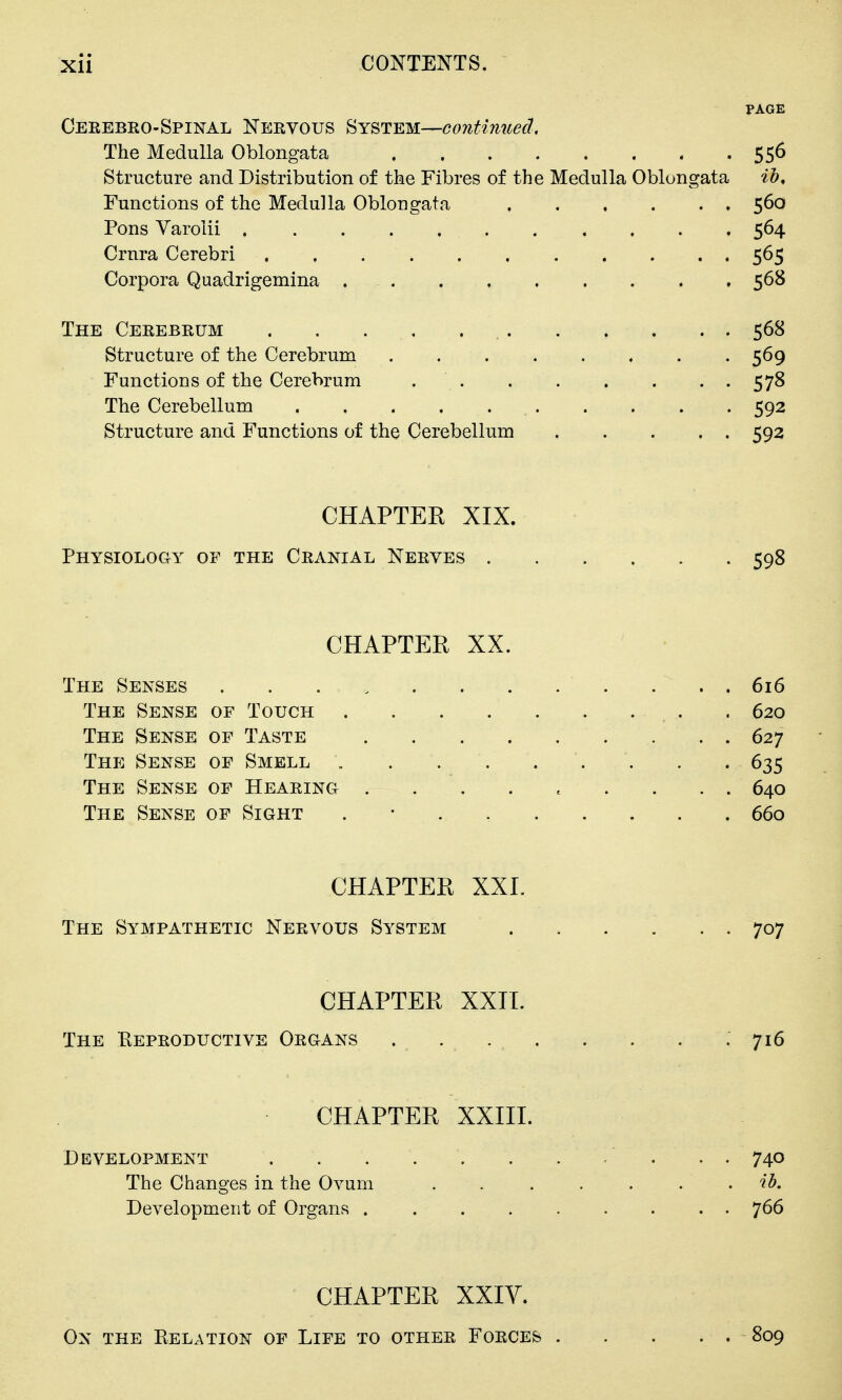 PAGE Cerebko-Spinal Nervous System—continued. The Medulla Oblongata 556 Structure and Distribution of the Fibres of the Medulla Oblongata ih. Functions of the Medulla Oblongata 560 Pons Varolii 564 Crura Cerebri . . 565 Corpora Quadrigemina . . . , 568 The Cerebrum 568 Structure of the Cerebrum 569 Functions of the Cerebrum 578 The Cerebellum 592 Structure and Functions of the Cerebellum 592 CHAPTER XIX. Physiology of the Cranial Nerves 598 CHAPTER XX. The Senses ........ . . . . 616 The Sense of Touch . . 620 The Sense of Taste 627 The Sense of Smell . . . 635 The Sense of Hearing ......... 640 The Sense of Sight . • 660 CHAPTER XXL The Sympathetic Nervous System ...... 707 CHAPTER XXIT. The Reproductive Organs . ... . . . . 716 CHAPTER XXIII. Development . . . . . . . / . . . 740 The Changes in the Ovum . . . . . . . ib. Development of Organs 766 CHAPTER XXIV. On the Relation of Life to other Forces 809