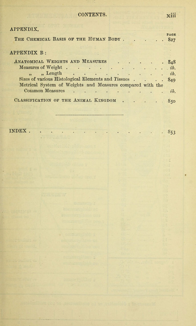 APPENDIX. PAGE The Chemical Basis of the Human Body 827 APPENDIX B : Anatomical Weights and Measures 848 Measures of Weight ih, „ „ Length ih. Sizes of various Histological Elements and Tissues . . , . 849 Metrical System of Weights and Measures compared with the Common Measures H, Classification of the Animal Kingdom 850 INDEX • - . 853