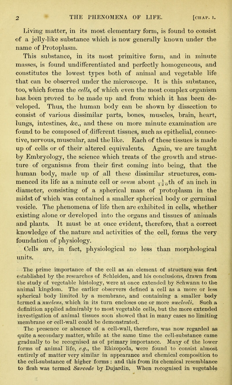 Living matter, in its most elementary form, is found to consist of a jelly-like substance which is now generally known under the name of Protoplasm. This substance, in its most primitive form, and in minute masses, is found undifferentiated and perfectly homogeneous, and constitutes the lowest types both of animal and vegetable life that can be observed under the microscope. Tt is this substance, too, which forms the cells, of w^hich even the most complex organism has been proved to be made up and from which it has been de- veloped. Thus, the human body can be shown by dissection to consist of various dissimilar parts, bones, muscles, brain, heart, lungs, intestines, &c., and these on more minute examination are found to be composed of different tissues^ such as epithelial, connec- tive, nervous, muscular, and the like. Each of these tissues is made up of cells or of their altered. equivalents. Again, w^e are taught by Embryology, the science which treats of the growth and struc- ture of organisms from their first coming into being, that the human body, made up of all these dissimilar structures, com- menced its life as a minute cell or ovmn about y^o^h of an inch in diameter, consisting of a spherical mass of protoplasm in the midst of W'hich was contained a smaller spherical body or germinal vesicle. The phenomena of life then are exhibited in cells, whether existing alone or developed into the organs and tissues of animals and plants. It must be at once evident, therefore, that a correct knowledge of the nature and activities of the cell, forms the very foundation of physiology. Cells are, in fact, physiological no less than morphological units. The prime importance of the cell as an element of structure was first established by the researches of Schleiden^ and his conclusions, drawn from the study of vegetable histology, were at once extended by Schwann to the animaL kingdom. The earlier observers defined a cell as a more or less spherical body limited by a membrane, and containing a smaller body termed a .:?iw^?Zew.sywhich in its turn encloses one or more 7iucleoli. Such a definition applied admirably to most vegetable cells, but the more extended investigation of animal tissues soon showed that in many cases no limiting membrane or cell-wall could be demonstrated. The presence or absence of a cell-wall, therefore, was now regarded as quite a secondary matter, while at the same time the cell-substance came gradually to be recognised as of primary importance. Many of the lower forms of animal life, e.g., the Rhizopoda, were found to consist almost entirely of matter very similar in appearance and chemical composition to the cell-substance of higher forms : and this from its chemical resemblance to flesh was termed Sarcode by Dujardin. When recognised in vegetable