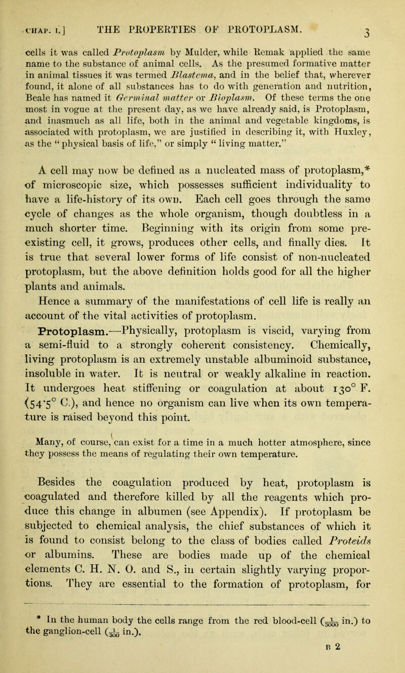 fHAp. r.] THE PROPERTIES OF PROTOPLASM. cells it was called Protoplasm by Mulder, while Kemak applied the same name to the substance of animal cells. As the presumed formative matter in animal tissues it was termed Blastema, and in the belief that, vvherever found, it alone of all substances has to do with generation and nutrition, Beale has named it Germ inal matter or Bioplasm. Of these terms the one most in vogue at the present day, as we have already said, is Protoplasm, and inasmuch as all life, both in the animal and vegetable kingdoms, is associated with protoplasm, we are justified in describing it, with Huxley, as the  physical basis of life, or simply  living matter. A cell may now be defined as a nucleated mass of protoplasm,^ of microscopic size, which possesses sufficient individuality to have a life-history of its own. Each cell goes through the same cycle of changes as the whole organism, though doubtless in a much shorter time. Beginning with its origin from some pre- existing cell, it grows, produces other cells, and finally dies. It is true that several lower forms of life consist of non-nucleated protoplasm, but the above definition holds good for all the higher plants and animals. Hence a summary of the manifestations of cell life is really an account of the vital activities of protoplasm. Protoplasm.—Physically, protoplasm is viscid, varying from a semi-fluid to a strongly coherent consistency. Chemically, living protoplasm is an extremely unstable albuminoid substance, insoluble in w^ater. It is neutral or weakly alkaline in reaction. It undergoes heat stiffening or coagulation at about 130° F. (54*5° C.), and hence no organism can live when its own tempera- ture is raised beyond this point. I Many, of course, can exist for a time in a much hotter atmosphere, since they possess the means of regulating their own temperature. Besides the coagulation produced by heat, protoplasm is coagulated and therefore killed by all the reagents which pro- duce this change in albumen (see Appendix). If protoplasm be subjected to chemical analysis, the chief substances of which it is found to consist belong to the class of bodies called Proteids or albumins. These are bodies made up of the chemical elements C. H. N. 0. and S., in certain slightly varying propor- tions. They are essential to the formation of protoplasm, for * In the human body the cells range from the red blood-cell in.) to the ganglion-cell in.). R 2