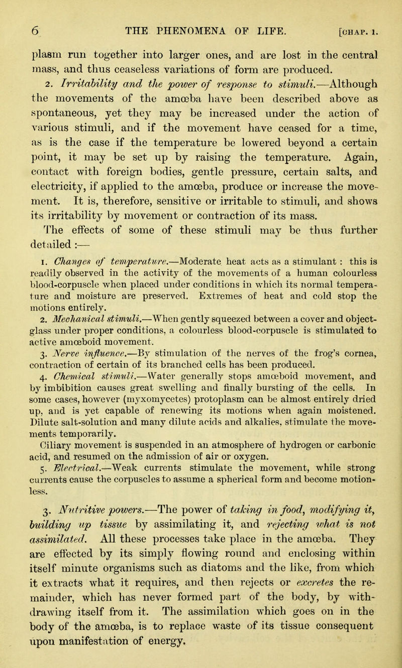 plasm run together into larger ones, and are lost in the central mass, and thus ceaseless variations of form are produced. 2. Irritahility and the 'power of response to stimuli.—Although the movements of the amoeba have been described above as spontaneous, yet they may be increased under the action of various stimuli, and if the movement have ceased for a time, as is the case if the temperature be lowered beyond a certain point, it may be set up by raising the temperature. Again, contact with foreign bodies, gentle pressure, certain salts, and electricity, if applied to the amoeba, produce or increase the move- ment. It is, therefore, sensitive or irritable to stimuli, and shows its irritability by movement or contraction of its mass. The effects of some of these stimuli may be thus further detailed :— 1. Clianges of temperature,—Moderate heat acts as a stimulant : this is readily observed in the activity of the movements of a human colourless blood-corpuscle when placed under conditions in which its normal tempera- ture and moisture are preserved. Extremes of heat and cold stop the motions entirely. 2. Mechanieal stimuli,—When gently squeezed between a cover and object- glass under proper conditions, a colourless blood-corpuscle is stimulated to active amoeboid movement. 3. Nerve influence.—By stimulation of the nerves of the frog's cornea, contraction of certain of its branched cells has been produced. 4. Chemical stimuli.—Water generally stops amoeboid movement, and by imbibition causes great swelling and finally bursting of the cells. In some cases, however (myxomycetes) protoplasm can be almost entirely dried up, and is yet capable of renewing its motions when again moistened. Dilute salt-solution and many dilute acids and alkalies, stimulate the move- ments temporarily. Ciliary movement is suspended in an atmosphere of hydrogen or carbonic acid, and resumed on the admission of air or oxygen. 5. Electrical.—Weak currents stimulate the movement, while strong currents cause the corpuscles to assume a spherical form and become motion- less. 3. Nutritive powers.—The power of taking in food^ modifying ity building up tissue by assimilating it, and rejecting what is not assimilated. All these processes take place in the amoeba. They are effected by its simply flowing round and enclosing within itself minute organisms such as diatoms and the like, from which it extracts what it requires, and then rejects or excretes the re- mainder, which has never formed part of the body, by with- drawing itself from it. The assimilation which goes on in the body of the amoeba, is to replace waste of its tissue consequent upon manifestation of energy.