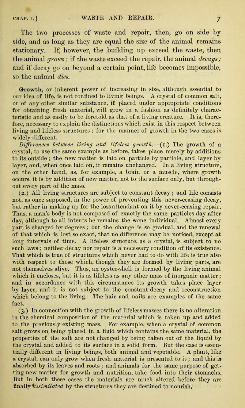 The two processes of waste and repair, then, go on side by side, and as long as they are equal the size of the animal remains stationary. If, however, the building up exceed the waste, then the animal grows; if the waste exceed the repair, the animal decays; and if decay go on beyond a certain point, life becomes impossible, so the animal dies. G-rowth, or inherent power of increasing in size, although essential to our idea of life, is not confined to living beings. A crystal of common salt, or of any other similar substance, if placed under appropriate conditions for obtaining fresh material, will grow in a fashion as definitely charac- teristic and as easily to be foretold as that of a living creature. It is, there- fore, necessary to explain the distinctions which exist in this respect between living and lifeless structures ; for the manner of growth in the two cases is widely different. Differences between living and lifeless growth,—(i.) The growth of a crystal, to use the same example as before, takes place merely by additions to its outside ; the new matter is laid on particle by particle, and layer by layer, and, when once laid on, it remains unchanged. In a living structure, on the other hand, as, for example, a brain or a muscle, where growth occurs, it is by addition of new matter, not to the surface only, but through- out every part of the mass. (2.) All living structures are subject to constant decay ; and life consists not, as once supposed, in the power of preventing this never-ceasing decay, but rather in making up for the loss attendant on it by never-ceasing repair. Thus, a man's body is not composed of exactly the same particles day after day, although to all intents he remains the same individual. Almost every part is changed by degrees ; but the change is so gradual, and the renewal of that which is lost so exact, that no difference may be noticed, except at long intervals of time. A lifeless structure, as a crystal, is subject to no such laws ; neither decay nor repair is a necessary condition of its existence. That which is true of structures which never had to do with life is true also with respect to those which, though they are formed by living parts, are not themselves alive. Thus, an oyster-shell is formed by the living animal which it encloses, but it is as lifeless as any other mass of inorganic matter; and in accordance with this circumstance its growth takes place layer by layer, and it is not subject to the constant decay and reconstruction which belong to the living. The hair and nails are examples of the same fact. (3.) In connection with the growth of lifeless masses there is no alteration in the chemical composition of the material which is taken up and added to the previously existing mass. For example, when a crystal of common salt grows on being placed in a fluid which contains the same material, the properties of the salt are not changed by being taken out of the liquid by the crystal and added to its surface in a solid form. But the case is essen- tially different in living beings, both animal and vegetable. A plant, like a crystal, can only grow when fresh material is presented to it; and this is absorbed by its leaves and roots ; and animals for the same purpose of get- ting new matter for growth and nutrition, take food into their stomachs. But in both these cases the materials are much altered before they are finally ffssimilated by the structures they are destined to nourish. - ^