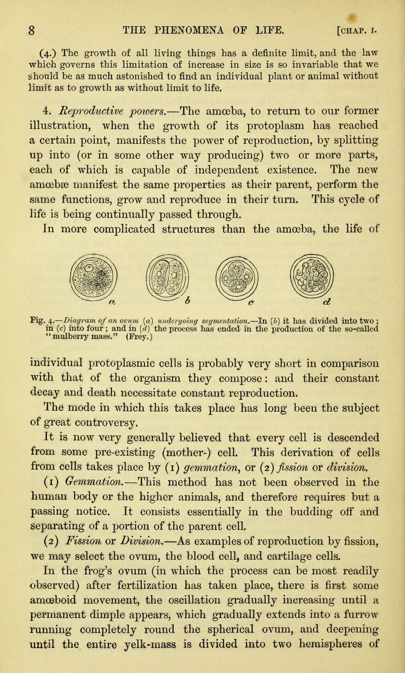 (4.) The growth of all living things has a definite limit, and the law which governs this limitation of increase in size is so invariable that we should be as much astonished to find an individual plant or animal without limit as to growth as without limit to life. 4. Reproductive powers.—The amceba, to return to our former illustration, when the growth of its protoplasm has reached a certain point, manifests the power of reproduction, by splitting up into (or in some other way producing) two or more parts, each of which is capable of independent existence. The new amoebae manifest the same properties as their parent, perform the same functions, grow and reproduce in their turn. This cycle of life is being continually passed through. In more complicated structures than the amoeba, the life of Fig. 4.—Diagram of an ovum [a) undergoing segmentation.—In [h) it has divided into two ; in (c) into four; and in {d) the process has ended in the production of the so-called mulberry mass. (Frey.) individual protoplasmic cells is probably very short in comparison with that of the organism they compose: and their constant decay and death necessitate constant reproduction. The mode in which this takes place has long been the subject of great controversy. It is now very generally believed that every cell is descended from some pre-existing (mother-) cell. This derivation of cells from cells takes place by (i) gemmation, or (2) fission or division, (1) Gemmation.—This method has not been observed in the human body or the higher animals, and therefore requires but a passing notice. It consists essentially in the budding off and separating of a portion of the parent cell. (2) Fission or Division.—As examples of reproduction by fission, we may select the ovum, the blood cell, and cartilage cells. In the frog's ovum (in which the process can be most readily observed) after fertilization has taken place, there is first some amoeboid movement, the oscillation gradually increasing until a permanent dimple appears, which gradually extends into a furrow running completely round the spherical ovum, and deepening until the entire yelk-mass is divided into two hemispheres of