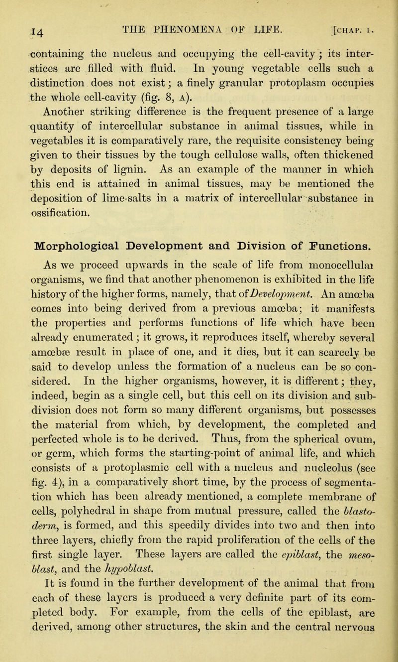 containing the nucleus and occupying the cell-cavity ; its inter- stices are filled with fluid. In young vegetable cells such a distinction does not exist; a finely granular protoplasm occupies the whole cell-cavity (fig. 8, a). Another striking difference is the frequent presence of a large quantity of intercellular substance in animal tissues, while in vegetables it is comparatively rare, the requisite consistency being given to their tissues by the tough cellulose walls, often thickened by deposits of lignin. As an example of the manner in which this end is attained in animal tissues, may be mentioned the deposition of lime-salts in a matrix of intercellular substance in ossification. Morphological Development and Division of Functions. As we proceed upwards in the scale of life from monocellulai organisms, we find that another phenomenon is exhibited in the life history of the higher forms, namely, that oiDevelopmeMt. An amoeba comes into being derived from a previous amoeba; it manifests the properties and performs functions of life which have been already enumerated ; it grows, it reproduces itself, whereby several amoebae result in place of one, and it dies, but it can scarcely be said to develop unless the formation of a nucleus can be so con- sidered. In the higher organisms, however, it is different; they, indeed, begin as a single cell, but this cell on its division and sub- division does not form so many different organisms, but possesses the material from w^hich, by development, the completed and perfected whole is to be derived. Thus, from the spherical ovum, or germ, which forms the starting-point of animal life, and which consists of a protoplasmic cell with a nucleus and nucleolus (see fig. 4), in a comparatively short time, by the process of segmenta- tion which has been already mentioned, a complete membrane of cells, polyhedral in shape from mutual pressure, called the blasto- derm, is formed, and this speedily divides into two and then into three layers, chiefly from the rapid proliferation of the cells of the first single layer. These layers are called the epihlast, the meso- blast, and the hypoblast. It is found in the further development of the animal that from each of these layers is produced a very definite part of its com- pleted body. For example, from the cells of the epiblast, are derived, among other structures, the skin and the central nervous