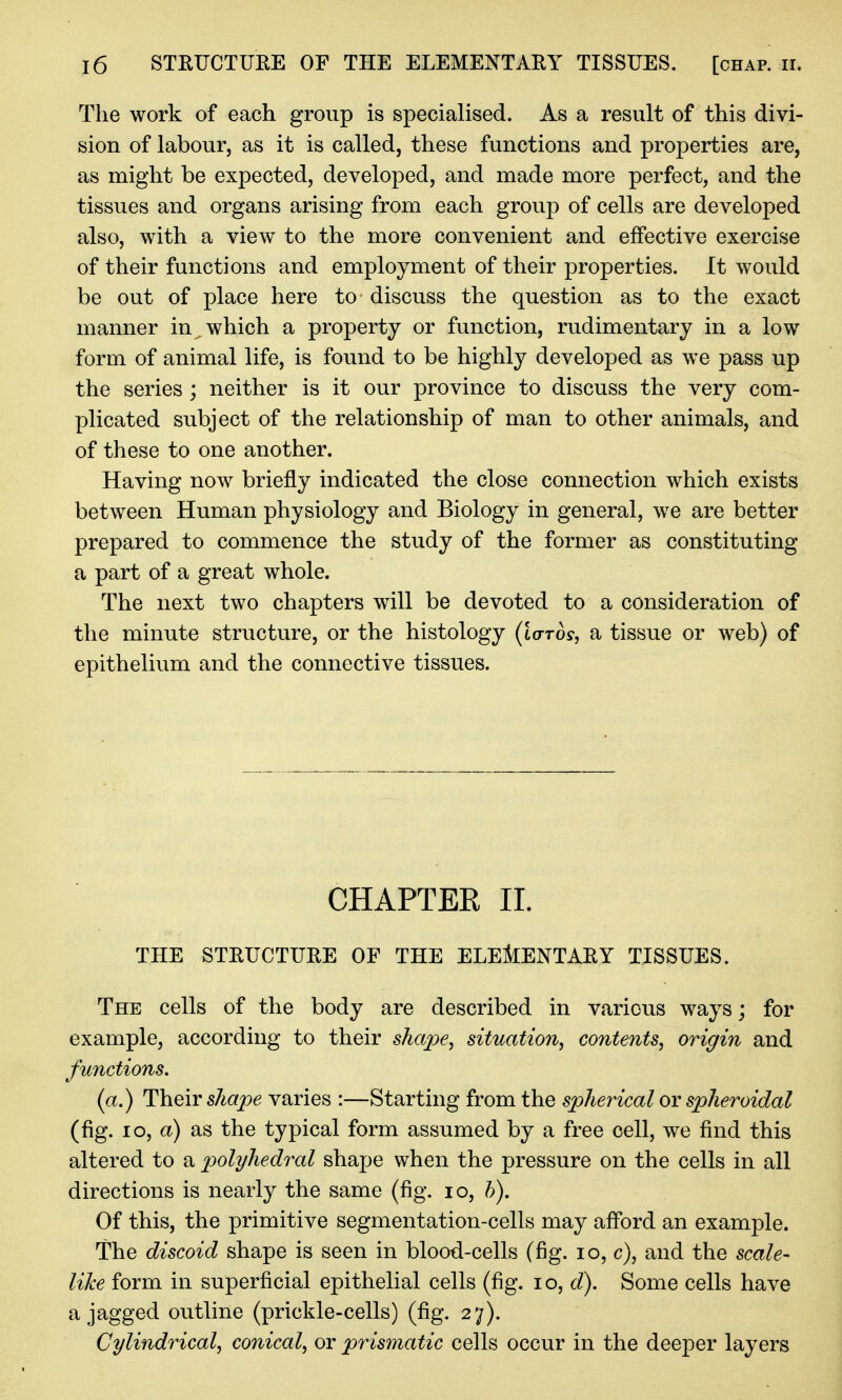 The work of each group is specialised. As a result of this divi- sion of labour, as it is called, these functions and properties are, as might be expected, developed, and made more perfect, and the tissues and organs arising from each group of cells are developed also, with a view to the more convenient and effective exercise of their functions and employment of their properties. It would be out of place here to discuss the question as to the exact manner in which a property or function, rudimentary in a low form of animal life, is found to be highly developed as we pass up the series ; neither is it our province to discuss the very com- plicated subject of the relationship of man to other animals, and of these to one another. Having now briefly indicated the close connection which exists between Human physiology and Biology in general, we are better prepared to commence the study of the former as constituting a part of a great whole. The next two chapters will be devoted to a consideration of the minute structure, or the histology (toro?, a tissue or web) of epithelium and the connective tissues. CHAPTEE IL THE STRUCTURE OF THE ELEtoNTARY TISSUES. The cells of the body are described in various ways; for example, according to their shajpe^ situation^ contents^ origin and functions, (a.) Their shape varies :—Starting from the spherical or spheroidal (fig. lo, a) as the typical form assumed by a free cell, we find this altered to a polyhedral shape when the pressure on the cells in all directions is nearly the same (fig. lo, h). Of this, the primitive segmentation-cells may afford an example. The discoid shape is seen in blood-cells (fig. lo, c), and the scale- like form in superficial epithelial cells (fig. lo, d). Some cells have a jagged outline (prickle-cells) (fig. 27). Cylindrical^ conical, or prismatic cells occur in the deeper layers