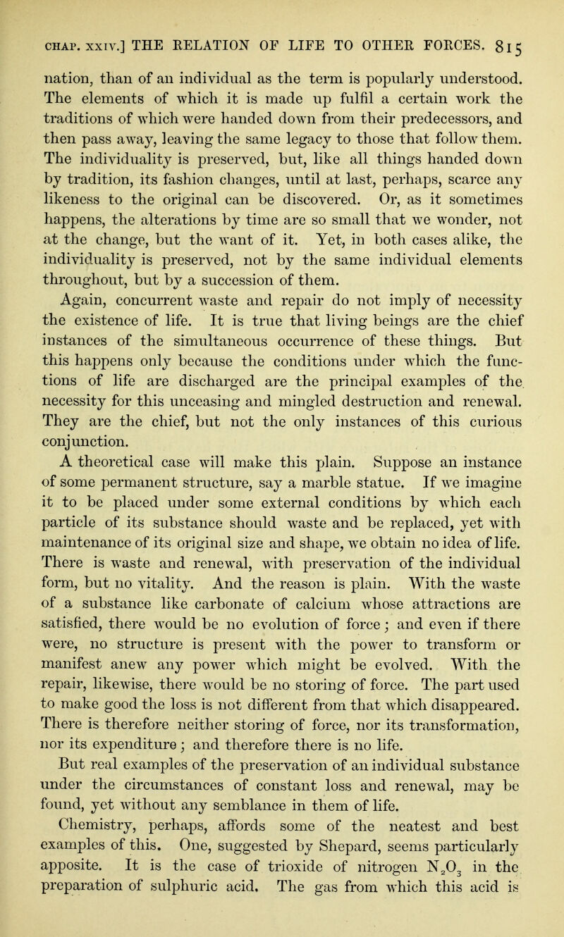 nation, than of an individual as the term is popularly understood. The elements of which it is made up fulfil a certain work the traditions of which were handed down from their predecessors, and then pass away, leaving the same legacy to those that follow them. The individuality is preserved, but, like all things handed down by tradition, its fashion changes, until at last, perhaps, scarce any likeness to the original can be discovered. Or, as it sometimes happens, the alterations by time are so small that we wonder, not at the change, but the want of it. Yet, in both cases alike, the individuality is preserved, not by the same individual elements throughout, but by a succession of them. Again, concurrent Avaste and repair do not imply of necessity the existence of life. It is true that living beings are the chief instances of the simiiltaneous occurrence of these things. But this happens only because the conditions under which the func- tions of life are discharged are the principal examples of the. necessity for this unceasing and mingled destruction and renewal. They are the chief, but not the only instances of this curious conjunction. A theoretical case will make this plain. Suppose an instance of some permanent structure, say a marble statue. If we imagine it to be placed under some external conditions by which each particle of its substance should waste and be replaced, yet with maintenance of its original size and shape, we obtain no idea of life. There is waste and renewal, with preservation of the individual form, but no vitality. And the reason is plain. With the waste of a substance like carbonate of calcium whose attractions are satisfied, there would be no evolution of force; and even if there were, no structure is present with the power to transform or manifest anew any power which might be evolved. With the repair, likewise, there would be no storing of force. The part used to make good the loss is not different from that which disappeared. There is therefore neither storing of force, nor its transformation, nor its expenditure; and therefore there is no life. But real examples of the preservation of an individual substance under the circumstances of constant loss and renewal, may be found, yet without any semblance in them of life. Chemistry, perhaps, affords some of the neatest and best examples of this. One, suggested by Shepard, seems particularly apposite. It is the case of trioxide of nitrogen ^fi^ in the preparation of sulphuric acid. The gas from which this acid is