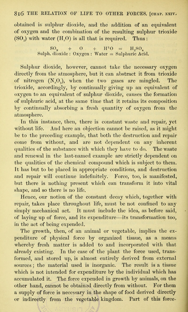 obtained is sulphur dioxide, and the addition of an equivalent of oxygen and the combination of the resulting sulphur trioxide (SO3) with water (H^O) is all that is required. Thus: SO2 + O + H'O = H,SO^ Sulph. dioxide : Oxygen : Water = Sulphuric Acid. Sulphur dioxide, however, cannot take the necessary oxygen directly from the atmosphere, but it can abstract it from trioxide of nitrogen (N2O3), w^hen the two gases are mingled. The trioxide, accordingly, by continually giving up an equivalent of oxygen to an equivalent of sulphur dioxide, causes the formation of sulphuric acid, at the same time that it retains its composition by continually absorbing a fresh quantity of oxygen from the atmosphere. In this instance, then, there is constant waste and repair, yet without life. And here an objection cannot be raised, as it might be to the preceding example, that both the destruction and repair come from without, and are not dependent on any inherent qualities of the substance with which they have to do. The w^aste and renewal in the last-named example are strictly dependent on the qualities of the chemical compound which is subject to them. It has but to be placed in appropriate conditions, and destruction and repair will continue indefinitely. Force, too, is manifested, but there is nothing present which can transform it into vital shape, and so there is no life. Hence, our notion of the constant decay Avhich, together with repair, takes place throughout life, must be not confined to any simply mechanical act. It must include the idea, as before said, of laying up of force, and its expenditure—its transformation too, in the act of being expended. The growth, then, of an animal or vegetable, implies the ex- penditure of physical force by organized tissue, as a means whereby fresh matter is added to and incorporated with that already existing. In the case of the plant the force used, trans- formed, and stored up, is almost entirely derived from external sources; the material used is inorganic. The result is a tissue which is not intended for expenditure by the individual which has accumulated it. The force expended in growth by animals, on the other hand, cannot be obtained directly from without. For them a supply of force is necessary in the shape of food derived directly or indirectly from the vegetable kingdom. Part of this force-
