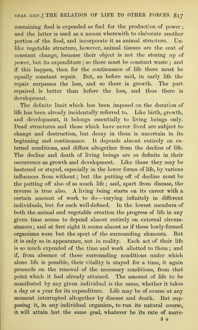 containing food is expended as fuel for the production of power; and the latter is used as a means wherewith to elaborate another portion of the food, and incorporate it as animal structure. Un- like vegetable structure, however, animal tissues are the seat of constant change, because their object is not the storing up of power, but its expenditure; so there must be constant waste ; and if this happen, then for the continuance of life there must be equally constant repair. But, as before said, in early life the repair surpasses the loss, and so there is growth. The part repaired is better than before the loss, and thus there is development. The definite limit which has been imposed on the duration of life has been already incidentally referred to. Like birth, growth, and development, it belongs essentially to living beings only. Dead structures and those which have never lived are subject to change and destruction, but decay in them is uncertain in its beginning and continuance. It depends almost entirely on ex- ternal conditions, and differs altogether from the decline of life. The decline and death of living beings are as definite in their occurrence as growth and development. Like these they may be hastened or stayed, especially in the lower forms of life, by various influences from without; but the putting off of decline must be the putting off also of so much life ; and, apart from disease, the reverse is true also. A living being starts on its career with a certain amount of work to do—varying infinitely in different individuals, but for each well-defined. In the lowest members of both the animal and vegetable creation the progress of life in any given time seems to depend almost entirely on external circum- stances ; and at first sight it seems almost as if these lowly-formed organisms were but the sport of the surrounding elements. But it is only so in appearance, not in reality. Each act of their life is so much expended of the time and work allotted to them; and if, from absence of those surrounding conditions under which alone life is possible, their vitality is stayed for a time, it again proceeds on the renewal of the necessary conditions, from that point which it had already attained. The amount of life to be manifested by any given individual is the same, whether it takes a day or a year for its expenditure. Life may be of course at any moment interrupted altogether by disease and death. But sup- posing it, in any individual organism, to run its natural course, it will attain but the same goal, whatever be its rate of moye- 3 a