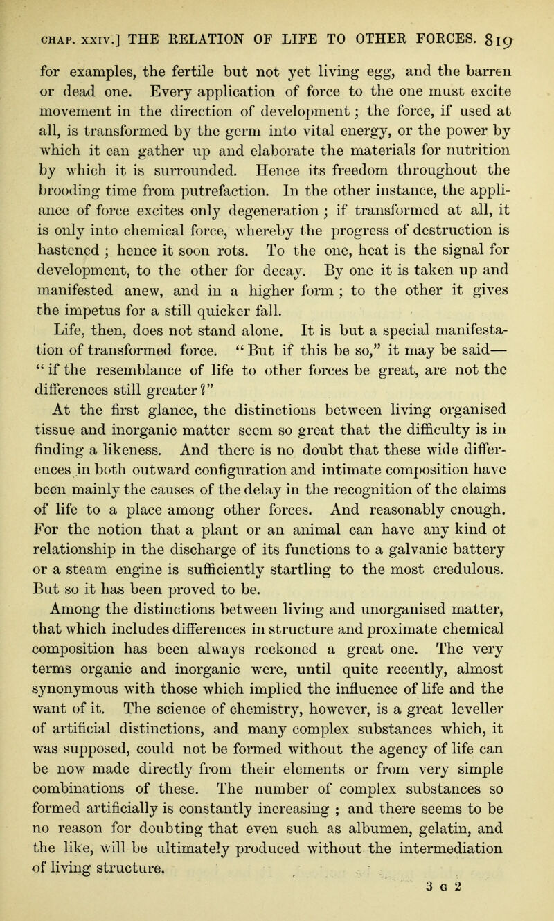 for examples, the fertile but not yet living egg, and the barren or dead one. Every application of force to the one must excite movement in the direction of development; the force, if used at all, is transformed by the germ into vital energy, or the power by which it can gather up and elaborate the materials for nutrition by which it is surrounded. Hence its freedom throughout the brooding time from putrefaction. In the other instance, the appli- ance of force excites only degeneration ; if transformed at all, it is only into chemical force, whereby the progress of destruction is hastened ; hence it soon rots. To the one, heat is the signal for development, to the other for decay. By one it is taken up and manifested anew, and in a higher form ; to the other it gives the impetus for a still quicker fall. Life, then, does not stand alone. It is but a special manifesta- tion of transformed force. But if this be so, it may be said— if the resemblance of life to other forces be great, are not the differences still greater? At the first glance, the distinctions between living organised tissue and inorganic matter seem so great that the difficulty is in finding a likeness. And there is no doubt that these wide differ- ences in both outward configuration and intimate composition have been mainly the causes of the delay in the recognition of the claims of life to a place among other forces. And reasonably enough. For the notion that a plant or an animal can have any kind ot relationship in the discharge of its functions to a galvanic battery or a steam engine is sufficiently startling to the most credulous. But so it has been proved to be. Among the distinctions between living and unorganised matter, that which includes differences in structure and proximate chemical composition has been always reckoned a great one. The very terms organic and inorganic were, until quite recently, almost synonymous with those which implied the influence of life and the want of it. The science of chemistry, however, is a great leveller of artificial distinctions, and many complex substances which, it was supposed, could not be formed without the agency of life can be now made directly from their elements or from very simple combinations of these. The number of complex substances so formed artificially is constantly increasing ; and there seems to be no reason for doubting that even such as albumen, gelatin, and the like, will be ultimately produced without the intermediation of living structure. , . 3 G 2