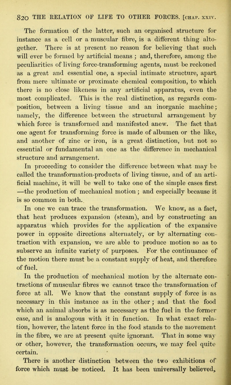 The formation of the latter, such an organised structure for instance as a cell or a muscular fibre, is a different thing alto- gether. There is at present no reason for believing that such will ever be formed by artificial means ; and, therefore, among the peculiarities of living force-transforming agents, must be reckoned as a great and essential one, a special intimate structure, apart from mere ultimate or proximate chemical composition, to which there is no close likeness in any artificial apparatus, even the most complicated. This is the real distinction, as regards com- position, between a living tissue and an inorganic machine; namely, the difference between the structural arrangement by which force is transformed and manifested anew. The fact that one agent for transforming force is made of albumen or the like, and another of zinc or iron, is a great distinction, but not so essential or fundamental an one as the difference in mechanical structure and arrangement. In proceeding to consider the difference between what may be called the transformation-products of living tissue, and of an arti- ficial machine, it will be well to take one of the simple cases first —the production of mechanical motion; and especially because it is so common in both. In one we can trace the transformation. We know, as a fact, that heat produces expansion (steam), and by constructing an apparatus which provides for the application of the expansive power in opposite directions alternately, or by alternating con- traction with expansion, we are able to produce motion so as to subserve an infinite variety of purposes. For the continuance of the motion there must be a constant supply of heat, and therefore of fuel. In the production of mechanical motion by the alternate con- tractions of muscular fibres we cannot trace the transformation of force at all. We know that the constant supply of force is as necessary in this instance as in the other; and that the food which an animal absorbs is as necessary as the fuel in the former case, and is analogous with it in function. In what exact rela- tion, however, the latent force in the food stands to the movement in the fibre, we are at present quite ignorant. That in some way or other, however, the transformation occurs, we may feel quite certain. There is another distinction between the two exhibitions of force which must be noticed. It has been universally believed,,