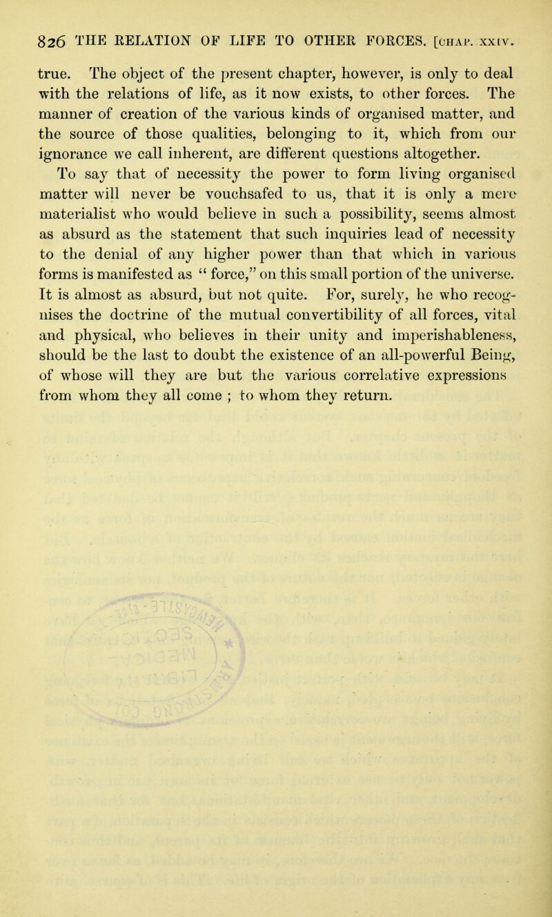 true. The object of the present chapter, however, is only to deal with the relations of life, as it now exists, to other forces. The manner of creation of the various kinds of organised matter, and the source of those qualities, belonging to it, which from our ignorance we call inherent, are different questions altogether. To say that of necessity the power to form living organised matter will never be vouchsafed to us, that it is only a mere materialist who would believe in such a possibility, seems almost as absurd as the statement that such inquiries lead of necessity to the denial of any higher power than that which in various forms is manifested as force, on this small portion of the universe. It is almost as absurd, but not quite. For, surely, he who recog- nises the doctrine of the mutual convertibility of all forces, vital and physical, who believes in their unity and imperishablenens, should be the last to doubt the existence of an all-powerful Being, of whose will they are but the various correlative expressions from whom they all come ; to whom they return.