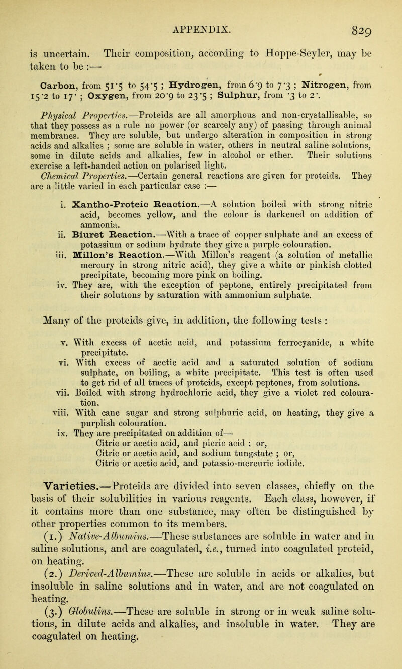 is uncertain. Their composition, according to Hoppe-Seyler, may be taken to be :— Carbon, from 51*5 to 54*5 ; Hydrogen, from 6'9 to 7*3 ; Nitrogen, from 15'2 to 17' ; Oxygren, from 20*9 to 23-5 ; Sulphur, from -3 to 2'. Physical Properties.—Proteicls are all amorphous and non-crystallisable, so that they possess as a rule no power (or scarcely any) of passing through animal membranes. They are soluble, but undergo alteration in composition in strong acids and alkalies ; some are soluble in water, others in neutral saline solutions, some in dilute acids and alkalies, few in alcohol or ether. Their solutions exercise a left-handed action on polarised light. Chemical Properties.—Certain general reactions are given for proteids. They are a little varied in each particular case :— i. Xantho-Proteic Reaction.—A solution boiled with strong nitric acid, becomes yellow, and the colour is darkened on addition of ammonia. ii. Biuret Reaction.—With a trace of copper sulphate and an excess of potassium or sodium hydrate they give a purple colouration. iii. Millon's Reaction.—With Millon's reagent (a solution of metallic mercury in strong nitric acid), they give a white or pinkish clotted precipitate, becoming more pink on boiling. iv. They are, with the exception of peptone, entirely precipitated from their solutions by saturation with ammonium sulphate. Many of the proteids give, in addition, the following tests : V. With excess of acetic acid, and potassium ferrocyanide, a v/hite precii^itate. vi. With excess of acetic acid and a saturated solution of sodium sulphate, on boiling, a white precipitate. This test is often used to get rid of all traces of proteids, except peptones, from solutions. vii. Boiled with strong hydrochloric acid, they give a violet red coloura- tion, viii. With cane sugar and strong suli)huric acid, on heating, they give a purplish colouration, ix. They are precipitated on addition of— Citric or acetic acid, and picric acid ; or. Citric or acetic acid, and sodium tungstate ; or. Citric or acetic acid, and potassio-mercuric iodide. Varieties.—Proteids are divided into seven classes, chiefly on the basis of their solubilities in various reagents. Each class, however, if it contains more than one substance, may often be distinguished by other properties common to its members. (i.) Native-Albumins.—These substances are soluble in water and in saline solutions, and are coagulated, i.e., turned into coagulated proteid, on heating. (2.) Derived-Albumins.—These are soluble in acids or alkalies, but insoluble in saline solutions and in water, and are not coagulated on heating. (3.) Globulins.—These are soluble in strong or in weak saline solu- tions, in dilute acids and alkalies, and insoluble in water. They are coagulated on heating.