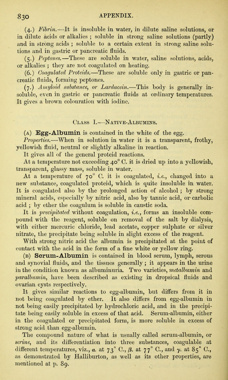 (4.) Fihmi.—It is insoluble in water, in dilute saline solutions, or in dilute acids or alkalies ; soluble in strong saline solutions (partly) and in strong acids ; soluble to a certain extent in strong saline solu- tions and in gastric or pancreatic fluids. (5.) Peptones.—These are soluble in water, saline solutions, acids, or alkalies ; they are not coagulated on heating. (6.) Coagulated Proteids.—These are soluble only in gastric or pan- creatic fluids, forming peptones. (7.) Amyloid sulstance^ or Lardacein,—This body is generally in- soluble, even in gastric or pancreatic fluids at ordinary temperatures. It gives a brown colouration with iodine. Class I.—Native-Albumins. (a) Egg-Albumin is contained in the white of the egg. Properties,—When in solution in water it is a transparent, frothy, yellowish fluid, neutral or slightly alkaline in reaction. It gives all of the general jDroteid reactions. At a temperature not exceeding 40° C. it is dried up into a yellowish, transparent, glassy mass, soluble in water. At a temperature of 70° C. it is coagulated, i.e.^ changed into a new substance, coagulated proteid, which is quite insoluble in water. It is coagulated also by the prolonged action of alcohol; by strong mineral acids, especially by nitric acid, also by tannic acid, or-carbolic acid ; by ether the coagulum is soluble in caustic soda. It is precipitated without coagulation, i.e., forms an insoluble com- pound with the reagent, soluble on removal of the salt by dialysis, with either mercuric chloride, lead acetate, copper sulphate or silver nitrate, the precipitate being soluble in slight excess of the reagent. With strong nitric acid the albumin is precipitated at the point of contact with the acid in the form of a fine white or yellow ring. (b) Serum-Albumin is contained in blood serum, lymph, serous and synovial fluids, and the tissues generally; it appears in the urine in the condition known as albuminuria. Two varieties, metalbumin and paralbumin^ have been described as existing in dropsical fluids and ovarian cysts respectively. It gives similar reactions to egg-albumin, but diff'ers from it in not being coagulated by ether. It also difters from egg-albumin in not being easily precipitated by hydrochloric acid, and in the precipi- tate being easily soluble in excess of that acid. Serum-albumin, either in the coagulated or precipitated form, is more soluble in excess of strong acid than egg-albumin. The compound nature of what is usually called serum-albumin, or serine^ and its differentiation into three substances, coagulable at different temperatures, viz., a. at 73° C, jS. at 77° C, and y. at 85*' C, as demonstrated by Halliburton, as well as its other projDerties, are mentioned at p. 89.