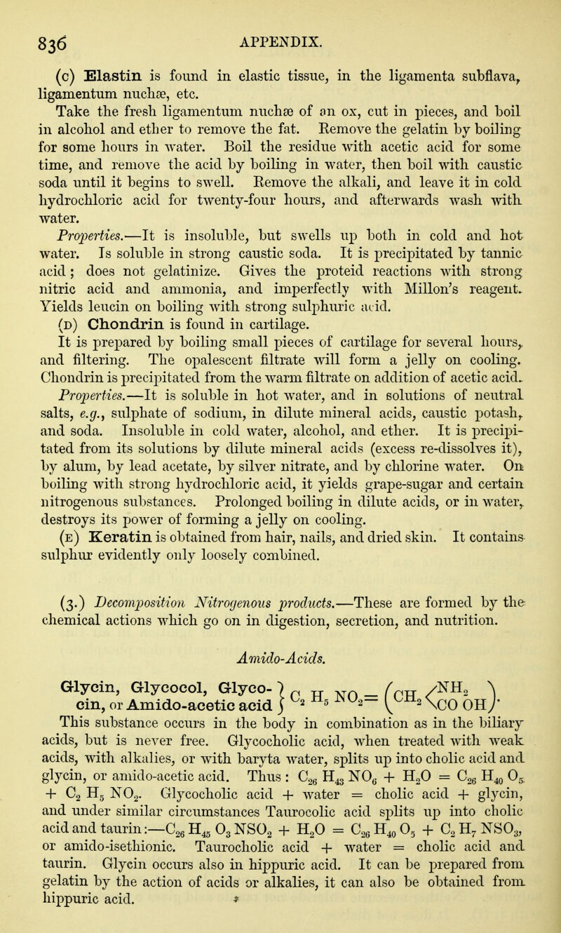 (c) Blastin is found in elastic tissue, in the ligamenta subflava^ ligamentum nuchse, etc. Take the fresh ligamentum nuchae of an ox, cut in pieces, and boil in alcohol and ether to remove the fat. Eemove the gelatin by boiling for some hours in water. Boil the residue with acetic acid for some time, and remove the acid by boiling in water, then boil with caustic soda until it begins to swell. Remove the alkali, and leave it in cold hydrochloric acid for twenty-four hours, and afterwards wash with water. Properties.—It is insoluble, but swells up both in cold and hot water. Is soluble in strong caustic soda. It is precipitated by tannic acid; does not gelatinize. Gives the proteid reactions with strong nitric acid and ammonia, and imperfectly with Millon's reagents Yields leucin on boiling with strong sulphuric aeid. (d) Chondrin is found in cartilage. It is prepared by boiling small pieces of cartilage for several hours,, and filtering. The opalescent filtrate will form a jelly on cooling. Chondrin is precipitated from the warm filtrate on addition of acetic acid. Properties.—It is soluble in hot water, and in solutions of neutral salts, e.g., sulphate of sodium, in dilute mineral acids, caustic potash,, and soda. Insoluble in cold water, alcohol, and ether. It is precipi- tated from its solutions by dilute mineral acids (excess re-dissolves it), by alum, by lead acetate, by silver nitrate, and by chlorine water. On boiling with strong hydrochloric acid, it yields grape-sugar and certain nitrogenous substances. Prolonged boiling in dilute acids, or in water,, destroys its power of forming a jelly on cooling. (e) Keratin is obtained from hair, nails, and dried skin. It contains sulphur evidently only loosely combined. (3.) Decomposition Nitrogenous products.—These are formed by the chemical actions which go on in digestion, secretion, and nutrition. Amido-Acids. aiycin, Glycocol, Glyco- ) p tt - /^ptt /^^^ ^ cin, or Amido-acetic acid j ^^^2- ^^^2\(.o OH/ This substance occurs in the body in combination as in the biliary acids, but is never free. Glycocholic acid, when treated with weak acids, with alkalies, or with baryta water, splits ujd into cholic acid and glycin, or amido-acetic acid. Thus : C^q H43 NOg + H2O = H40 Og; + C2 Hg NO2. Glycocholic acid + water = cholic acid + glycin, and under similar circumstances Taurocolic acid splits up into cholic acidandtaurin:—C26H4g03NS02 -f- H2O = C26H40O5 -f C2H7NSO3, or amido-isethionic. Taurocholic acid + water = cholic acid and taurin. Glycin occurs also in hippuric acid. It can be prepared from gelatin by the action of acids or alkalies, it can also be obtained fronx hippuric acid.