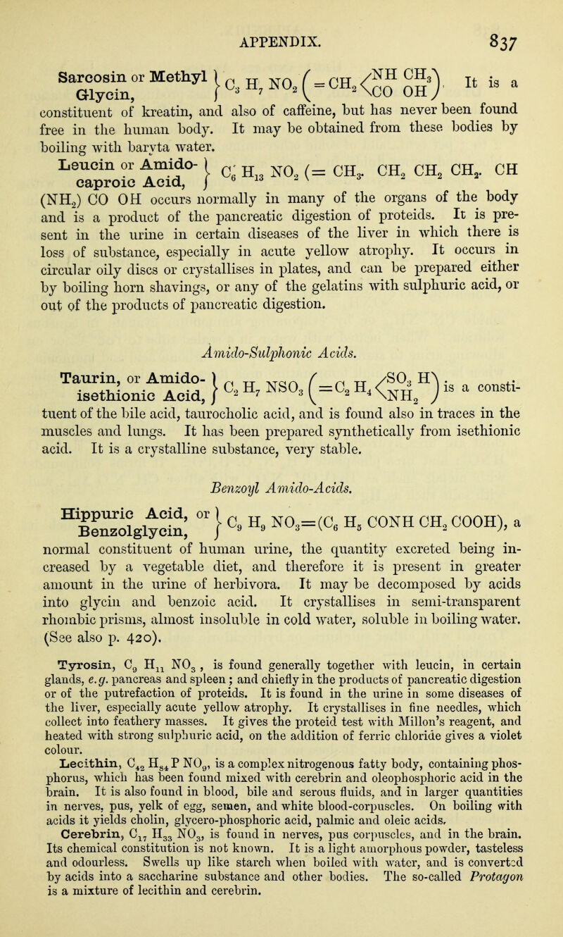 Sarcosin or Methyl J NO, ( = CH.<^H CH.J , constituent of kreatin, and also of caffeine, but has never been found free in the human body. It may be obtained from these bodies by boiling with baryta water. Leucin or AmMo- ) ^ . ^jj caproic Acid, | e 2 \ (NH2) GO OH occurs normally in many of the organs of the body and is a product of the pancreatic digestion of proteids. It is pre- sent in the urine in certain diseases of the liver in which there is loss of substance, especially in acute yellow atrophy. It occurs in circular oily discs or crystallises in plates, and can be prepared either by boiling horn shavings, or any of the gelatins with sulphuric acid, or out of the products of pancreatic digestion. Amido-Suljjhonic Acids. Taurin, or Amido- ) tt ^Tar^ ^ tt ySO., HA . .. isethlouie Acid, } NSO3 (=C, H,<^j|^ J is a consti- tuent of the bile acid, taurocholic acid, and is found also in traces in the muscles and lungs. It has been prepared synthetically from isethionic acid. It is a crystalline substance, very stable. Benzoyl Amido-Acids. ^BenzolgltS } ^°^=(^« ^^^^ ^ normal constituent of human urine, the quantity excreted being in- creased by a vegetable diet, and therefore it is present in greater amount in the urine of herbivora. It may be decomposed by acids into glycin and benzoic acid. It crystallises in semi-transparent rhombic j)risms, almost insoluble in cold water, soluble in boiling water, (See also p. 420), Tyrosin, Cg H^^ NO3 , is found generally together with leucin, in certain glands, e.g. pancreas and spleen; and chiefly in the products of pancreatic digestion or of the putrefaction of proteids. It is found in the urine in some diseases of the liver, especially acute yellow atrophy. It crystallises in fine needles, which collect into feathery masses. It gives the proteid test with Millon's reagent, and heated with strong sulphuric acid, on the addition of ferric chloride gives a violet colour. Lecithin, C^^ Hg^P NOg, is a complex nitrogenous fatty body, containing phos- phorus, which has been found mixed with cerebrin and oleophosphoric acid in the brain. It is also found in blood, bile and serous fluids, and in larger quantities in nerves, pus, yelk of egg, semen, and white blood-corpuscles. On boiling with acids it yields cholin, glycero-iDhosphoric acid, palmic and oleic acids, Cerebrin, H33 NO3, is found in nerves, pus corpuscles, and in the brain. Its chemical constitution is not known. It is a light amorphous powder, tasteless and odourless. Swells up like starch when boiled with water, and is converted by acids into a saccharine substance and other bodies. The so-called Protagon is a mixture of lecithin and cerebrin.