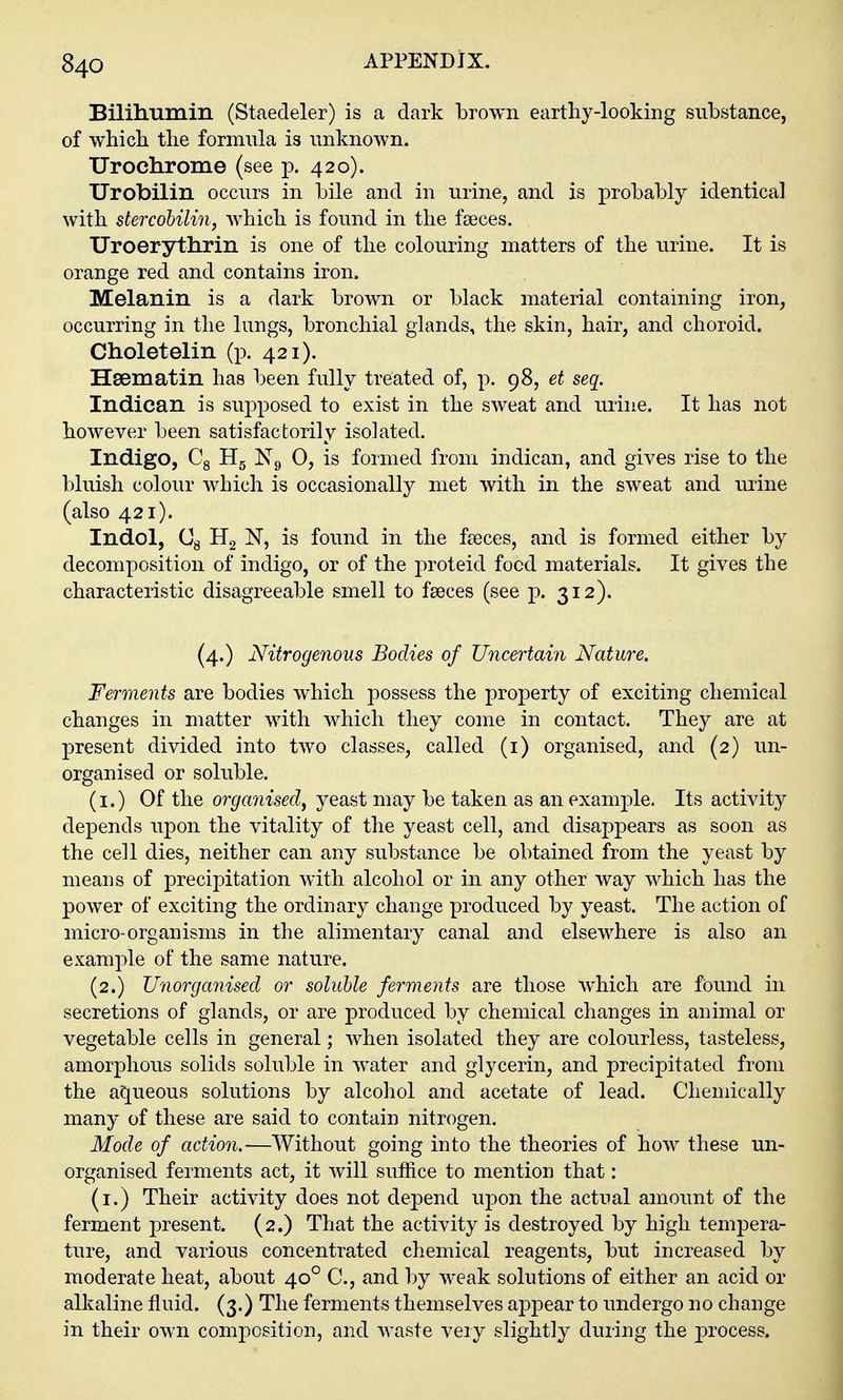 Bililiiimin (Staedeler) is a dark brown earthy-looking substance, of which the formula is unknown. Urochrome (see p. 420). Urobilin occurs in bile and in urine, and is probably identical with stercobilin, which is found in the faeces. Uroerythrin is one of the colouring matters of the urine. It is orange red and contains iron. Melanin is a dark brown or black material containing iron, occurring in the lungs, bronchial glands, the skin, hair, and choroid. Choletelin (p. 421). Hsematin has been fully treated of, p. 98, et seq. Indican is supposed to exist in the sweat and urine. It has not however been satisfactorily isolated. Indigo, Cg Hg N9 0, is formed from indican, and gives rise to the bluish colour which is occasionally met with in the sweat and urine (also 421). Indol, Gg H2 IST, is found in the faeces, and is formed either by decomposition of indigo, or of the proteid food materials. It gives the characteristic disagreeable smell to faeces (see p. 312). (4.) Nitrogenous Bodies of Uncertain Nature. Ferments are bodies which possess the property of exciting chemical changes in matter with which they come in contact. They are at present divided into two classes, called (i) organised, and (2) un- organised or soluble. (i.) Of the organised, yeast may be taken as an example. Its activity depends upon the vitality of the yeast cell, and disappears as soon as the cell dies, neither can any substance be obtained from the yeast by means of precipitation with alcohol or in any other way which has the power of exciting the ordinary change produced by yeast. The action of micro-organisms in the alimentary canal and elsewhere is also an example of the same nature. (2.) Unorganised or soluble ferments are those which are found in secretions of glands, or are produced by chemical changes in animal or vegetable cells in general; when isolated they are colourless, tasteless, amorphous solids soluble in water and glycerin, and precipitated from the aqueous solutions by alcohol and acetate of lead. Chemically many of these are said to contain nitrogen. Mode of action,—Without going into the theories of how these un- organised ferments act, it will suffice to mention that: (i.) Their activity does not depend upon the actual amount of the ferment present. (2.) That the activity is destroyed by high tempera- ture, and various concentrated chemical reagents, but increased by moderate heat, about 40° C, and by weak solutions of either an acid or alkaline fluid. (3.) The ferments themselves ajDpear to undergo no change in their own composition, and waste very slightly during the process.