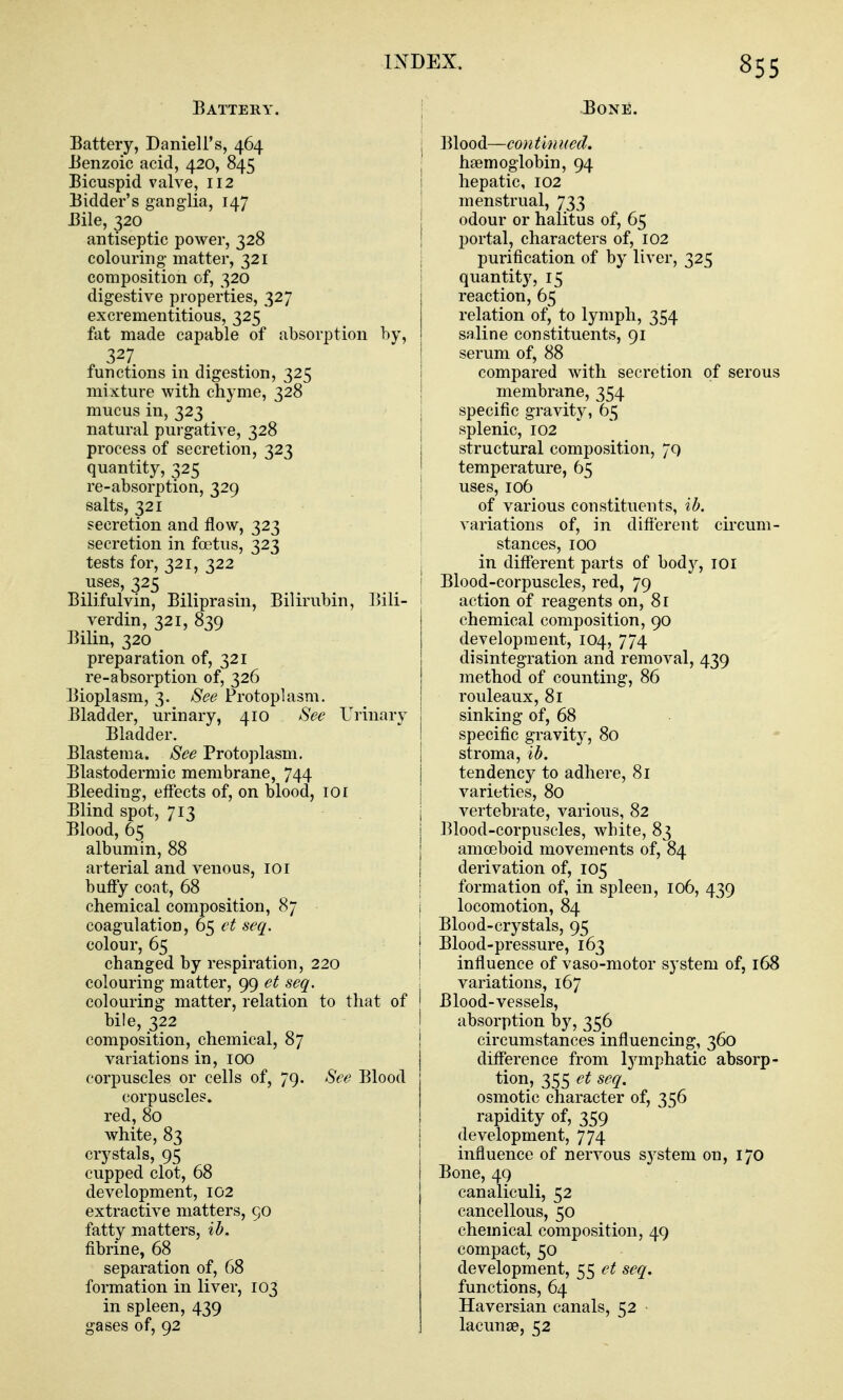 Battery. \ Battery, Daniell's, 464 | Benzoic acid, 420, 845 j Bicuspid valve, 112 1 Bidder's ganglia, 147 | Bile, 320 antiseptic power, 328 ! colouring matter, 321 composition of, 320 digestive properties, 327 excrementitious, 325 fat made capable of absorption by, . 327 functions in digestion, 325 mixture with chyme, 328 mucus in, 323 natural purgative, 328 process of secretion, 323 quantity, 325 re-absorption, 329 salts, 321 secretion and flow, 323 | secretion in foetus, 323 | tests for, 321, 322 uses, 325 I Bilifulvin, Biliprasin, Bilirubin, Bili- ^ verdin, 321, 839 Bilin, 320 preparation of, 321 re-absorption of, 326 Bioplasm, 3. See Protoplasm. Bladder, urinary, 410 See Urinarv Bladder. Blastema. See Protoplasm. Blastodermic membrane, 744 Bleeding, effects of, on blood, 101 Blind spot, 713 | Blood, 65 albumin, 88 arterial and venous, 101 buffy coat, 68 chemical composition, 87 I coagulation, 65 et seq. | colour, 65 I changed by respiration, 220 i colouring matter, 99 et seq. i colouring matter, relation to that of ! bile, 322 i composition, chemical, 87 i variations in, 100 j corpuscles or cells of, 79. See Blood corpuscles. red, 80 white, 83 crystals, 95 cupped clot, 68 development, 102 extractive matters, 90 fatty matters, ib. fibrine, 68 separation of, 68 formation in liver, 103 in spleen, 439 gases of, 92 BoNii. Blood—continued. haemoglobin, 94 hepatic, 102 menstrual, 733 odour or halitus of, 65 portal, characters of, 102 purification of by liver, 325 quantity, 15 reaction, 65 relation of, to lymph, 354 saline constituents, 91 serum of, 88 compared with secretion of serous membrane, 354 specific gravity, 65 splenic, 102 structural composition, 79 temperature, 65 uses, 106 of various constituents, ib. variations of, in difterent circum- stances, 100 in different parts of body, loi Blood-corpuscles, red, 79 action of reagents on, 81 chemical composition, 90 development, 104, 774 disintegration and removal, 439 method of counting, 86 rouleaux, 81 sinking of, 68 specific gravity, 80 stroma, ib. tendency to adhere, 81 varieties, 80 vertebrate, various, 82 Blood-corpuscles, white, 83 amoeboid movements of, 84 derivation of, 105 formation of, in spleen, 106, 439 locomotion, 84 Blood-crystals, 95 Blood-pressure, 163 influence of vaso-motor system of, 168 variations, 167 Blood-vessels, absorption by, 356 circumstances influencing, 360 difference from lymphatic absorp- tion, 355 et seq. osmotic character of, 356 rapidity of, 359 development, 774 influence of nervous system on, 170 Bone, 49 canaliculi, 52 cancellous, 50 chemical composition, 49 compact, 50 development, 55 et seq. functions, 64 Haversian canals, 52 lacunae, 52