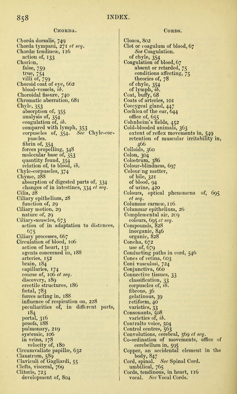 Chorda. Chorda dorsalis, 749 Chorda tympani, 271 et seq. Chordae tendinea?, 116 action of, 133 Chorion, false, 759 true, 754 villi of, 759 Choroid coat of eye, 662 blood-vessels, ib. Choroidal fissure, 740 Chromatic aberration, 681 Chyle, 353 absorption of, 355 analysis of, 354 coagulation of, ib. compared with lymph, 353 corpuscles of, 354. ^ee Chyle-cor- puscles. fibrin of, 354 forces propelling, 348 molecular base of, 353 quantity found, 354 relation of, to blood, ib. Chyle-corpuscles, 374 Chyme, 288 absorption of digested parts of, 334 changes of in intestines, 334 et seq. Cilia, 28 Ciliary epithelium, 28 function of, 29 Ciliary motion, 29 nature of, 29 Ciliary-muscles, 673 action of in adaptation to distances, 675 Ciliary processes, 667 Circulation of blood, 106 action of heart, 131 agents concerned in, 188 arteries, 152 brain, 184 capillaries, 174 course of, 106 et seq. discovery, 189 erectile structures, 186 foetal, 783 forces acting in, 188 influence of respiration on, 228 peculiarities of, in difterent parts, 184 portal, 316 proofs, 188 pulmonary, 219 systemic, 106 in veins, 178 velocity of, 180 Circumvallate papillae, 632 Claustrum, 589 Claviculi of Gagliardi, 55 Clefts, visceral, 769 Clitoris, 723 development of, 804 Cords. Cloaca, 802 Clot or coagulum of blood, 67 See Coagulation. of chyle, 354 Coagulation of blood, 67 absent or retarded, 75 conditions afl^'ecting, 75 theories of, 78 of chyle, 354 of lymph, ib. Coat, bufty, 68 Coats of arteries, 101 Coccygeal gland, 447 Cochlea of the ear, 644 office of, 655 Cohnheim's fields, 452 Cold-blooded animals, 363 extent of reflex movements in, 549 retention of muscular irritability in, 466 Colloids, 360 Colon, 304 Colostrum, 386 Colour-blindness, 697 Colouring matter, of bile, 321 of blood, 94 of urine, 420 Colours, optical phenomena of, 695 et seq. Columnae carneae, 116 Columnar epithelium, 26 Complemental air, 209 colours, 69^ ct seq. Compounds, 828 inorganic, 846 organic, 828 Concha, 672 use of, 679 Conducting paths in cord, 546 Cones of retina, 603 Coni vasculosi, 724 Conjunctiva, 660 Connective tissues, 33 classification, 33 corpuscles of, ib. fibrous, 36 gelatinous, 39 retiform, 40 varieties, 33 Consonants, 508 varieties of, ib. Contralto voice, 504 Control centres, 563 Convolutions, cerebral, 569 et seq. Co-ordination of movements, office of cerebellum in, 595 Copper, an accidental element in the body, 847 Cord, spinal. See Spinal Cord. umbilical, 765 Cords, tendinous, in heart, 116 vocal. See Vocal Cords.