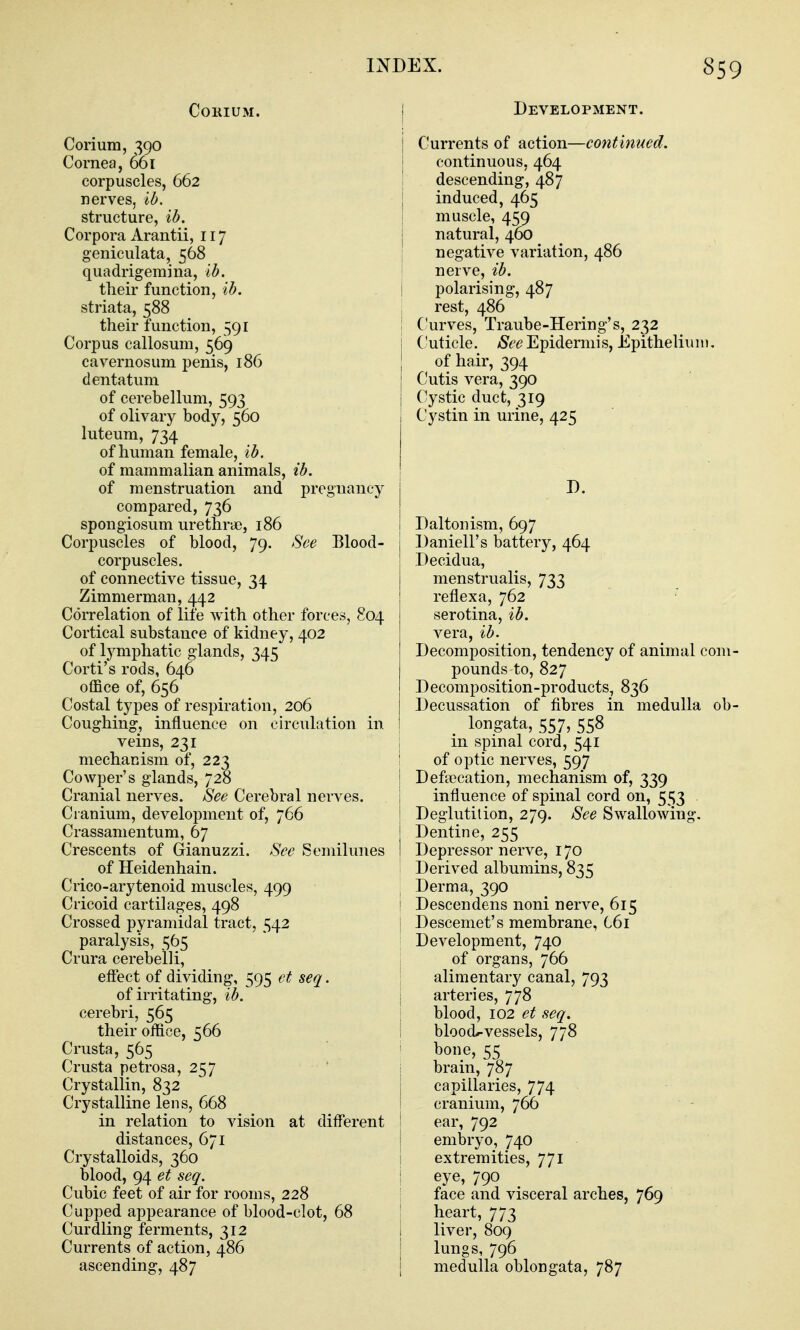 CORIUM. Corium, 390 Cornea, 661 corpuscles, 662 nerves, lb. structure, ib. Corpora Arantii, 117 geniculata, 568 quadrigemina, ib. their function, ib. striata, 588 their function, 591 Corpus callosum, 569 cavernosum penis, 186 dentatum of cerebellum, 593 of olivary body, 560 luteum, 734 of human female, ib. of mammalian animals, ib. of menstruation and pregnancy compared, 736 spongiosum urethrie, 186 Corpuscles of blood, 79. See Blood- corpuscles, of connective tissue, 34 Zimmerman, 442 Correlation of life with other forces, 804 Cortical substance of kidney, 402 of lymphatic glands, 345 Corti's rods, 646 office of, 656 Costal types of respiration, 206 Coughing, influence on cu'culation in veins, 231 mechanism of, 223 Cowper's glands, 728 Cranial nerves. See Cerebral nerves. Cranium, development of, 766 Crassanientum, 67 Crescents of Gianuzzi. Sec Semilunes of Heidenhain. Crico-arytenoid muscles, 499 Cricoid cartilages, 498 Crossed pyramidal tract, 542 paralysis, 565 Crura cerebelli, effect of dividing, 595 et seq. of irritating, ib. cerebri, 565 their office, 566 Crusta, 565 Crusta petrosa, 257 Crystallin, 832 Crystalline lens, 668 in relation to vision at diff'erent distances, 671 Crystalloids, 360 blood, 94 et seq. Cubic feet of air for rooms, 228 Cupped appearance of blood-clot, 68 Curdling ferments, 312 Currents of action, 486 ascending, 487 I Development. Currents of action—continued. continuous, 464 descending, 487 induced, 465 muscle, 459 natural, 460 negative variation, 486 nerve, ib. i polarising, 487 I rest, 486 i Curves, Traube-Hering's, 232 j Cuticle. /S'^'^^Epidennis, Epithelium. I of hair, 394 Ckitis vera, 390 (Cystic duct, 319 Cystin in urine, 425 I I Daltonism, 697 Daniell's battery, 464 Decidua, menstrualis, 733 reflexa, 762 serotina, ib. vera, ib. Decomposition, tendency of animal com- pounds to, 827 Decomposition-products, 836 Decussation of fibres in medulla ob- longata, 557, 558 in spinal cord, 541 ! of optic nerves, 597 I Defalcation, mechanism of, 339 i influence of spinal cord on, 553 i Deglutition, 279. See Swallowing. I Dentine, 255 I Depressor nerve, 170 Derived albumins, 835 Derma, 390 1 Descendens noni nerve, 615 j Descemet's membrane, C6i I Development, 740 of organs, 766 alimentary canal, 793 j arteries, 778 I blood, 102 et seq. i bloodrvessels, 778 ' bone, 55 brain, 787 j capillaries, 774 j cranium, 766 I ear, 792 embryo, 740 extremities, 771 eye, 790 face and visceral arches, 769 heart, 773 liver, 809 lungs, 796 medulla oblongata, 787
