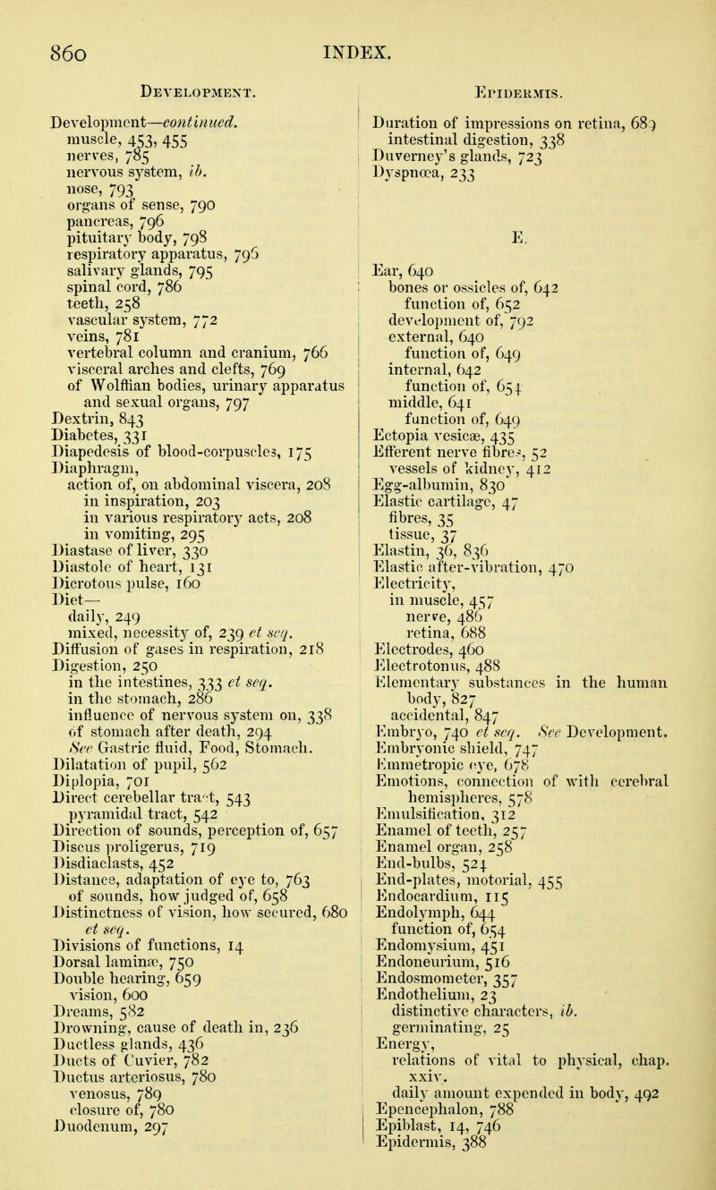 Development. Development—continued. muscle, 453, 455 nerves, 785 nervous system, ih. nose, 793 organs of sense, 790 pancreas, 796 pituitary body, 798 respiratory apparatus, 796 salivary glands, 795 spinal cord, 786 teeth, 258 vascular system, 772 veins, 781 vertebral column and cranium, 766 visceral arches and clefts, 769 of Wolffian bodies, urinary apparatus and sexual organs, 797 Dextrin, 843 Diabetes, 331 Diapedesis of blood-corpuscles, 175 Diaphragm, action of, on abdominal viscera, 208 in inspiration, 203 in various respiratory acts, 208 in vomiting, 295 Diastase of liver, 330 Diastole of heart, 131 Dicrotous pulse, 160 Diet- daily, 249 mixed, necessity of, 239 et seq. Diffusion of gases in respiration, 218 Digestion, 250 in the intestines, 333 ct seq. in the stomach, 286 influence of nervous system on, 338 of stomach after death, 294 See Gastric fluid, Food, Stomach. Dilatation of pupil, 562 Diplopia, 701 Direct cerebellar tra-^t, 543 pyramidal tract, 542 Direction of sounds, perception of, 657 Discus proligerus, 719 Disdiaclasts, 452 Distance, adaptation of eye to, 763 of sounds, how judged of, 658 Distinctness of vision, how secured, 680 et seq. Divisions of functions, 14 Dorsal laminpo, 750 Double hearing, 659 vision, 600 Dreams, 582 Drowning, cause of death in, 236 Ductless glands, 436 Ducts of Cuvier, 782 Ductus arteriosus, 780 venosus, 789 closure of, 780 Duodenum, 297 Epidermis. j Duration of impressions on retina, 68:) intestinal digestion, 338 I Duverney's glands, 723 Dyspnoea, 233 i E. ! Ear, 640 ; bones or ossicles of, 642 function of, 652 i development of, 792 external, 640 function of, 649 internal, 642 function of, 654. middle, 641 function of, 649 Ectopia vesicae, 435 Eft'erent nerve fibre.-, 52 vessels of kidney, 412 Egg-albumin, 830*^ Elastic cartilage, 47 fibres, 35 tissue, 37 Elastin, 36, 836 Elastic after-vibration, 470 \ Electricity, I in muscle, 457 nerve, 486 retina, 688 Electrodes, 460 Electrotonus, 488 Elementary substances in the human body, 827 accidental, 847 Embryo, 740 et seq. See Development. Embryonic shield, 747 Emmetropic eye, 678 I Emotions, connection of with cerebral hemispheres, 578 Emulsification, 312 Enamel of teeth, 257 : Enamel organ, 258 ' End-bulbs, 524. i End-plates, motorial, 455 I Endocardium, 115 ; Endolymph, 644 function of, 654 I Endomysium, 451 I Endoneurium, 516 I Endosmometer, 357 Endothelium, 23 i distinctive characters, ih. germinating, 25 Energy, relations of vital to physical, chap, xxiv. ' daily amount expended in body, 492 I Epencephalon, 788 Epiblast, 14, 746 I Epidermis, 388