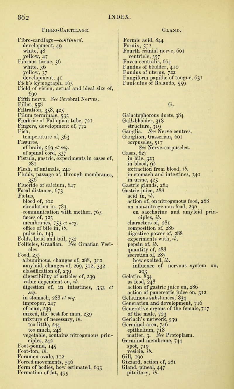 Fibro-Cartilage. Fibro-car tilage—contin ucd. development, 49 white, 48 yellow, 47 Fibrous tissue, 36 white, 36 yellow, 37 development, 41 Fick's kymograph, 165 Field of vision, actual and ideal size of, 690 Fifth nerve. See Cerebral Nerves. Fillet, 558 Filtration, 358, 425 Filum terminale, 535 Fimbriae of Fallopian tube, 721 Fingers, development of, 772 Fish, temperature of, 363 Fissures, of brain, 569 et'seq. of spinal cord, 337 Fistula, gastric, experiments in cases of, 281 Flesh, of animals, 240 Fluids, passage of, through membranes, 356 Fluoride of calcium, 847 Focal distance, 673 Foetus, blood of, 102 circulation in, 783 communication with mother, 763 faeces of, 325 membranes, 753 et seq. office of bile in, ih. pulse in, 143 Folds, head and tail, 752 Follicles, Graafian. See Graafian Yesi- cles. Food, 237 albuminous, changes of, 288, 312 amyloid, changes of, 269, 312, 332 classification of, 239 digestibility of articles of, 239 value dependent on, ib. digestion of, in intestines, 333 et seq. in stomach, 288 et seq. improper, 247 of man, 239 mixed, the best for man, 239 mixture of necessary, ib. too little, 244 too much, 248 vegetable, contains nitrogenous prin- ciples, 242 Foot-pound, 145 Foot-ton, ib. Foramen ovale, 112 Forced movements, 596 Form of bodies, how estimated, 693 Formation of fat, 495 Gland. Formic acid, 844 Fornix, 572 Fourth cranial nerve, 601 ventricle, 557 Fovea centralis, 664 Fundus of bladder, 410 Fundus of uterus, 722 Fungiform papillae of tongue, 631 Funiculus of Eolando, 559 G. Galactophorous ducts, 384 Gall-bladder, 318 structure, 319 Ganglia. See Nerve centres. Ganglion, Gasserian, 601 corpuscles, 517 See Nerve-corpuscles. Gases, 827 in bile, 323 in blood, 92 extraction from blood, ih. in stomach and intestines, 340 in urine, 425 Gastric glands, 284 Gastric juice, 288 acid in, ib. action of, on nitrogenous food, 288 on non-nitrogenous food, 290 on saccharine and amyloid prin- ciples, ib. characters of, 281 composition of, 286 digestive power of, 288 experiments with, ib. pepsin of, ib. quantity of, 288 secretion of, 287 how excited, ib. influence of nervous system on, 293 Gelatin, ^34 as food, 248 action of gastric juice on, 286 action of pancreatic juice on, 312 Gelatinous substances, 834 Generation and development, 716 Generative organs of the female, 717 of the male, 723 Gerlach's network, 539 Germinal area, 746 epithelium, 718 matter, 3. See Protoplasm. Germinal membrane, 744 spot, 719 vesicle, ib. Gill, 190 Gizzard, action of, 281 Gland, pineal, 447 pituitary, ib.