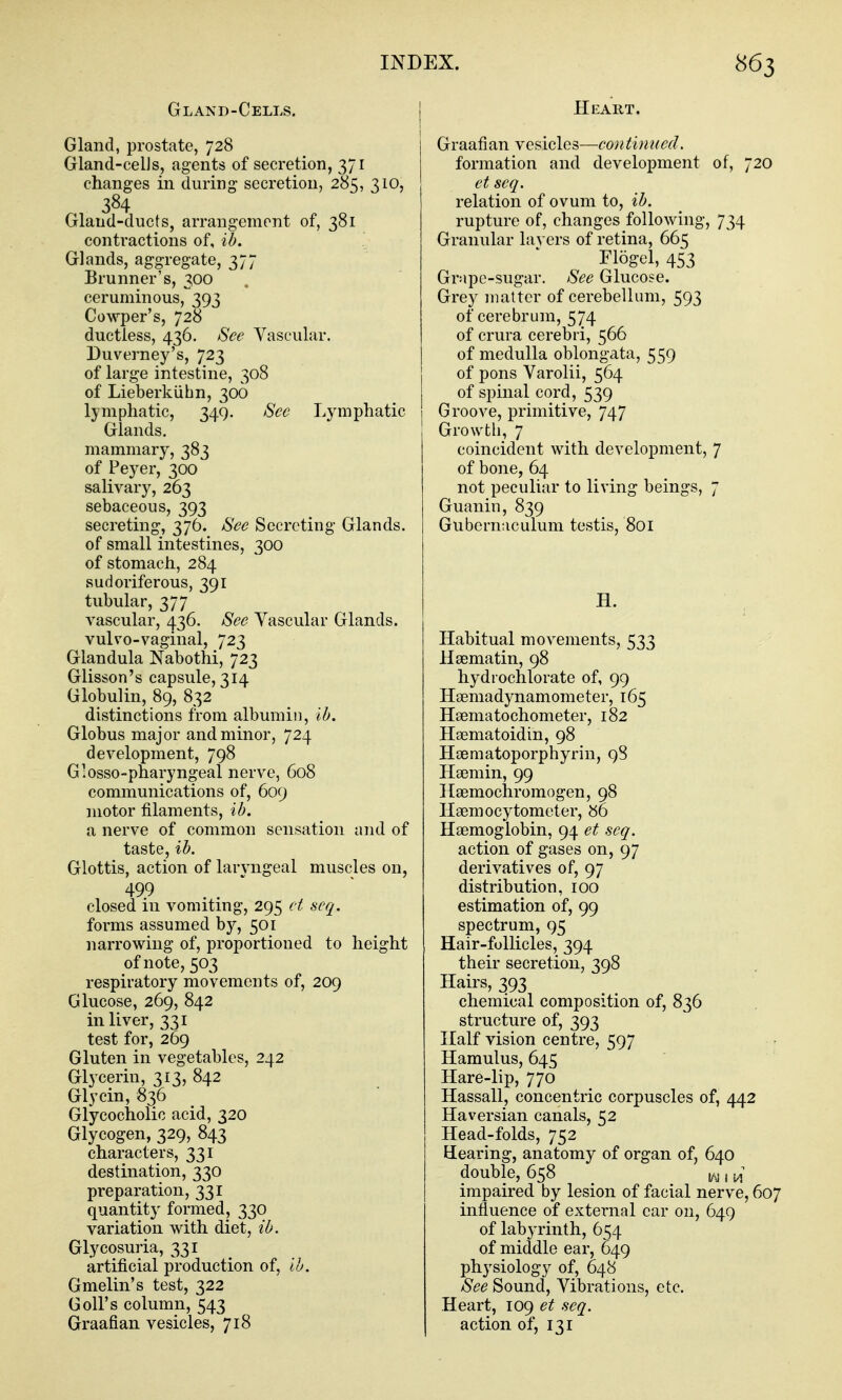 Gland-Cells. Gland, prostate, 728 Gland-celJs, agents of secretion, 371 changes in during secretion, 285, 310, 384 Gland-ducts, arrangement of, 381 contractions of, ih. Glands, aggregate, 377 Brunner's, 300 ceruminous, 393 Cowper's, 728 ductless, 436. See Vascular. Duverney's, 723 of large intestine, 308 of Lieberkiihn, 306 lymphatic, 349. See Lymphatic Glands, mammary, 383 of Peyer, 300 salivary, 263 sebaceous, 393 secreting, 376. See Secreting Glands, of small intestines, 300 of stomach, 284 sudoriferous, 391 tubular, 377 vascular, 436. See Yascular Glands. vulvo-vaginal, 723 Glandula Nabothi, 723 Glisson's capsule, 314 Globulin, 89, 832 distinctions from albumin, Ih. Globus major and minor, 724 development, 798 Glosso-pharyngeal nerve, 608 communications of, 609 motor filaments, ib. a nerve of common sensation and of taste, ih. Glottis, action of larjaigeal muscles on, 499 .  closed in vomiting, 295 et scq. forms assumed by, 501 narrowing of, proportioned to height of note, 503 respiratory movements of, 209 Glucose, 269, 842 in liver, 331 test for, 269 Gluten in vegetables, 242 Glycerin, 313, 842 Glycin, 836 Glycocholic acid, 320 Glycogen, 329, 843 characters, 331 destination, 330 preparation, 331 quantity formed, 330 variation with diet, ib. Glycosuria, 331 artificial production of, ih. Gmelin's test, 322 Goil's column, 543 Graafian vesicles, 718 Heart. Graafian vesicles—continued. formation and development of, 720 et scq. relation of ovum to, ih. rupture of, changes following, 734 Granular lavers of retina, 665 riogel, 453 Grape-sugar. See Glucose. Grey matter of cerebellum, 593 of cerebrum, 574 of crura cerebri, 566 of medulla oblongata, 559 of pons Varolii, 564 of spinal cord, 539 Groove, primitive, 747 Growth, 7 coincident with development, 7 of bone, 64 not peculiar to living beings, 7 Guanin, 839 Gubernaculum testis, 801 H. Habitual movements, 533 Hsematin, 98 hydrochlorate of, 99 Hgemadynamometer, 165 Haematochometer, 182 Haematoidin, 98 Haematoporphyrin, 98 Haemin, 99 Haemochromogen, 98 Haemocytometer, 86 Haemoglobin, 94 et scq. action of gases on, 97 derivatives of, 97 distribution, 100 estimation of, 99 spectrum, 95 Hair-follicles, 394 their secretion, 398 Hairs, 393 chemical composition of, 836 structure of, 393 Half vision centre, 597 Hamulus, 645 Hare-lip, 770 Hassall, concentric corpuscles of, 442 Haversian canals, 52 Head-folds, 752 Eearing, anatomy of organ of, 640 double, 658 i/g, ^ impaired by lesion of facial nerve, 607 influence of external car on, 649 of labyrinth, 654 of middle ear, 049 physiology of, 648 See Sound, Vibrations, etc. Heart, log et scq. action of, 131