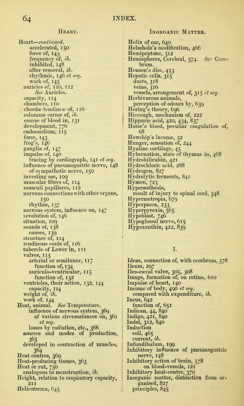 Heart. Heart—continued. accelerated, 150 force of, 143 frequency of, lb, inhibited, 148 after removal, ib. rhythmic, 146 et seq. work of, 145 auricles of, no, 112 See Auricles, capacity, 114 chambers, no chordae tendinea) of, 116 columnae carnoe of, lb. course of blood in, 131 development, 776 endocardium, 115 force, 143 frog's, 146 ganglia of, 147 impulse of, 140 tracing by cardiograph, 141 et seq. influence of pneumogastric nerve, 148 of sympathetic nerve, 150 investing sac, 109 muscular fibres of, 114 musculi papillares, 112 nervous connections with other organs, 150 rhythm, 137 nervous system, influence on, 147 levolution of, 146 situation, 109 sounds of, 138 causes, 139 structure of, 114 tendinous cords of, 116 tubercle of Lower in, in valves, 115 arterial or semilunar, 117 function of, 134 auriculo-ventricular, n5 function of, 132 ventricles, their action, 132, 144 capacity, 114 weight of, ib, work of, 144 Heat, animal. See Temperature, influence of nervous system, 369 of various circumstances on, 361 et seq. losses by radiation, etc., 366 sources and modes of production, developed in contraction of muscles, 364 Heat centres, 369 Heat-producing tissues, 363 Heat or rut, 730 analogous to menstruation, ib. Height, relation to respimtory capaeitj^, 2n Heiicotrema, 645 ; Inorganic Matter. Helix of ear, 640 : Helmholz's modification, 466 I Hemipeptone, 312 I Hemispheres, Cerebral, 574. Sc'j Cere- I brum. i Henson's disc, 453 I Hepatic cells, 315 I ducts, 318 I veins, 316 i vessels, arrangement of, 315 et seq. j Herbivorous animals, perception of odours by, 639 I Hering's theory, 696 I Hiccough, mechanism of, 222 Hippuric acid, 420, 434, 837 Horse's blood, peculiar coagulation of, 68 ; Howship's lacunae, 52 \ Hunger, sensation of, 244 I Hyaline cartilage, 45 I Hybernation, state of thymus in, 468 Hydrobilirubin, 421 I Hydrochloric acid, 288 j Hydrogen, 827 I Hydrolytic ferments, 841 i Hymen, 723 ' Hyperaesthesia, result of injury to spinal cord, 548 Hypermetropia, 679 Hyperpnoea, 233 I Hyperpyrexia, 565 Hypoblast, 746 Hypoglossal nerve, 615 Hypoxanthin, 422, 839 I I- I Ideas, connection of, with cerebrum, 578 I Ileum, 297 \ Ileo-caecal valve, 305, 308 Image, formation of, on retina, 610 Impulse of heart, 140 Income of body, 490 et seq. i compared with expenditure, ib. j Incus, 642 1 function of, 651 Indican, 44, 840 Indigo, 421, 840 Indol, 312, 840 Induction coil, 465 current, ib. Infundibulum, 199 Inhibitory influence of pneumogastric nerve, 148 Inhibitory action of brain, 578 i on blood-vessels, 121 Inhibitory heat-centre, 370 Inorganic matter, distinction from or- ganised, 827 principles, 845