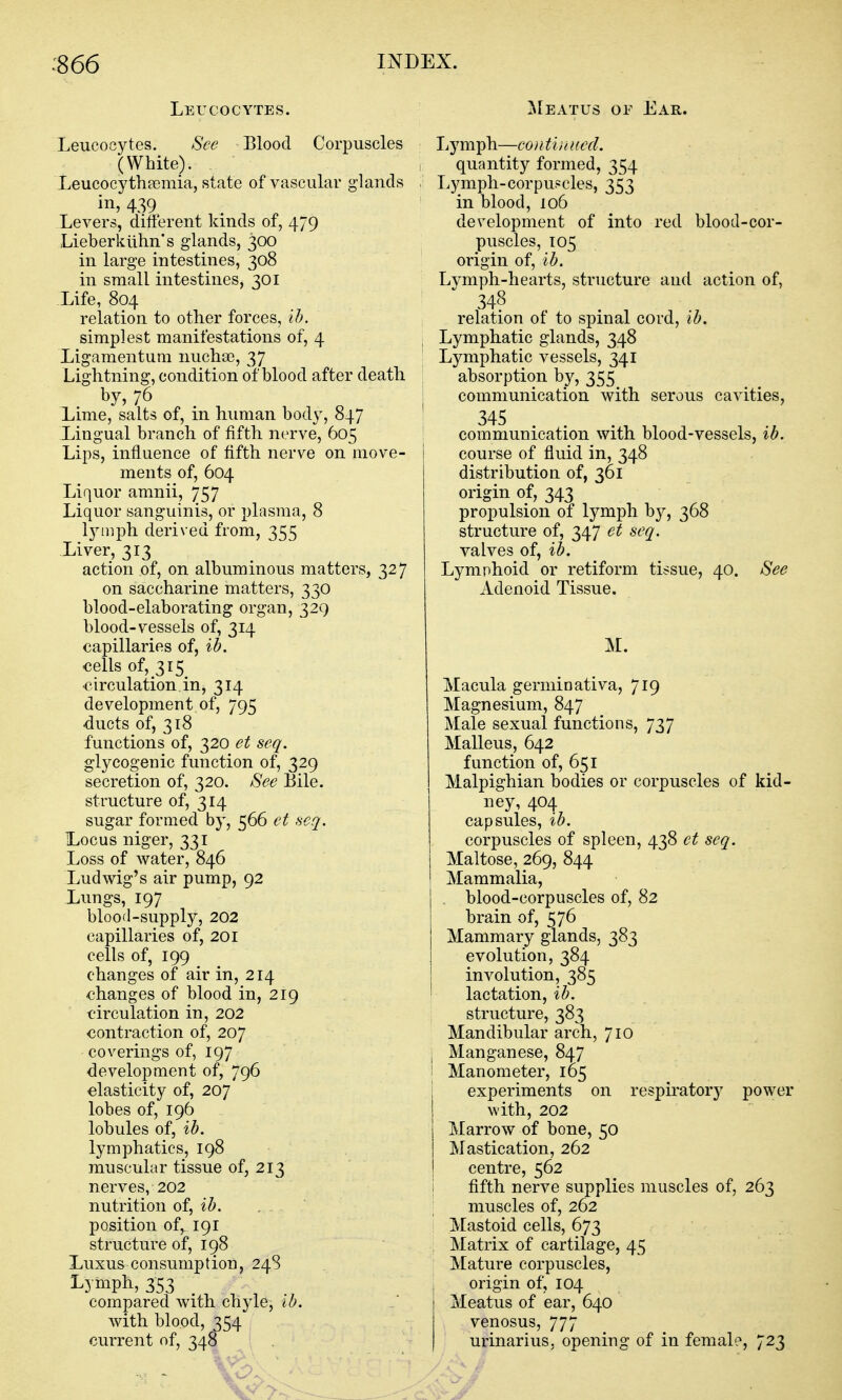 Leucocytes. Leucocytes. See Blood Corpuscles (White). Leucocytheemia, state of vascular glands in, 439 Levers, different kinds of, 479 Lieberkiihn's glands, 300 in large intestines, 308 in small intestines, 301 Life, 804 relation to other forces, ih. simplest manifestations of, 4 Ligamentum nuchse, 37 Lightning, condition of blood after death by, 76 Lime, salts of, in human body, 847 Lingual branch of fifth nerve, 605 Lips, influence of fifth nerve on move- ments of, 604 Liquor amnii, 757 Liquor sanguinis, or plasma, 8 lymph derived from, 355 Liver, 313 action of, on albuminous matters, 327 on saccharine matters, 330 blood-elaborating organ, 329 blood-vessels of, 314 capillaries of, ib. €ells of, 315 •circulation,in, 314 development of, 795 ducts of, 318 functions of, 320 et seq. glycogenic function of, 329 secretion of, 320. See Bile. structure of, 314 sugar formed by, 566 et seq. L.0CUS niger, 331 Loss of water, 846 Ludwig's air pump, 92 Lungs, 197 blood-supply, 202 capillaries of, 201 cells of, 199 changes of air in, 214 changes of blood in, 219 circulation in, 202 contraction of, 207 coverings of, 197 development of, 796 elasticity of, 207 lobes of, 196 lobules of, ib. lymphatics, 198 muscular tissue of, 213 nerves, 202 nutrition oi, ib. position of, 191 structure of, 198 Luxus consumption, 24S Lymph, 353 compared with chyle, ib. with blood, 354 -, current of, 348 . ' ' ' , ^Ieatus of Ear. Lymph—contviaied. quantity formed, 354 Lymph-corpuscles, 353 in blood, 106 development of into red blood-cor- puscles, T05 origin of, ib. Lymph-hearts, structure and action of, 348 relation of to spinal cord, lb. Lymphatic glands, 348 Lymphatic vessels, 341 absorption by, 355 communication with serous cavities, 345 communication with blood-vessels, ib. course of fluid in, 348 distribution of, 361 origin of, 343 propulsion of lymph by, 368 structure of, 347 et seq. valves of, ib. Lymphoid or retiform tissue, 40. See Adenoid Tissue. M. Macula germinativa, 719 Magnesium, 847 Male sexual functions, 737 Malleus, 642 function of, 651 Malpighian bodies or corpuscles of kid- ney, 404 capsules, ib. corpuscles of spleen, 438 et seq. Maltose, 269, 844 Mammalia, blood-corpuscles of, 82 brain of, 576 Mammary glands, 383 evolution, 384 involution, 385 lactation, ib. structure, 383 Mandibular arch, 710 Manganese, 847 Manometer, 165 experiments on respiratory power with, 202 Marrow of bone, 50 Mastication, 262 centre, 562 fifth nerve supplies muscles of, 263 muscles of, 262 Mastoid cells, 673 Matrix of cartilage, 45 Mature corpuscles, origin of, 104 Meatus of ear, 640 venosus, 777 urinarius, opening of in female, 723