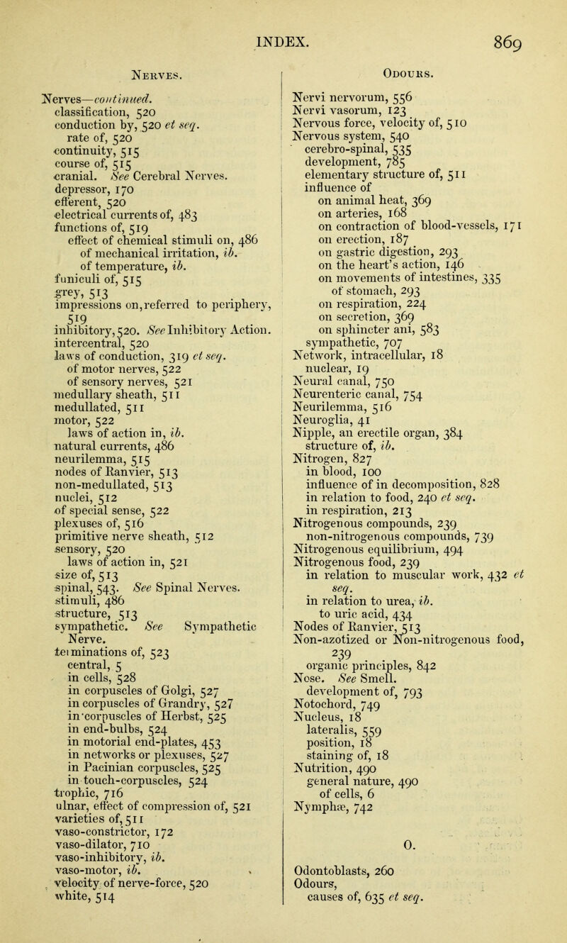 Nerves. Nerves—continited. classification, 520 conduction by, 520 et seq. rate of, 520 continuity, 515 course of, 515 cranial, ^'ee Cerebral Nerves, depressor, 170 efferent, 520 •electrical currents of, 483 functions of, 519 effect of chemical stimuli on, 486 of mechanical irritation, ib. of temperature, ib. funiculi of, 515 ^rey, 513 , . , impressions on,referred to periphery, inhibitory, 520. See Inhibitory Action. intercentral, 520 laws of conduction, 319 et seq. of motor nerves, 522 of sensory nerves, 521 medullary sheath, 511 medullated, 511 motor, 522 laws of action in, ib. natural currents, 486 neurilemma, 515 nodes of Eanvier, 513 non-medullated, 513 nuclei, 512 of special sense, 522 plexuses of, 516 primitive nerve sheath, 512 sensory, 520 laws of action in, 521 $ize of, 513 spinal, 543. See Spinal Nerves, stimuli, 486 structure, 513 sympathetic. See Sympathetic Nerve, tei minations of, 523 central, 5 in cells, 528 in corpuscles of Golgi, 527 in corpuscles of Grandry, 527 in'corpuscles of Herbst, 525 in end-bulbs, 524 in motorial end-plates, 453 in networks or plexuses, 527 in Pacinian corpuscles, 525 in touch-corpuscles, 524 trophic, 716 ulnar, effect of compression of, 521 varieties of, 511 vaso-constrictor, 172 vaso-dilator, 710 vaso-inhibitory, ib. vaso-motor, ib. , velocity of nerve-force, 520 white, 514 Odours. Nervi nervorum, 556 Nervi vasorum, 123 Nervous force, velocity of, 510 j Nervous system, 540 ; ■ cerebro-spinal, 535 j development, 785 ! elementary structure of, 511 influence of on animal heat, 369 on arteries, 168 on contraction of blood-vessels, 171 on erection, 187 on gastric digestion, 293 ' on the heart's action, 146 on movements of intestines, 335 of stomach, 293 on respiration, 224 on secretion, 369 on sphincter ani, 583 sympathetic, 707 Network, intracellular, 18 nuclear, 19 Neural canal, 750 Neurenteric canal, 754 Neurilemma, 516 Neuroglia, 41 Nipple, an erectile organ, 384 structure of, ib. Nitrogen, 827 in blood, 100 influence of in decomposition, 828 in relation to food, 240 et seq. in respiration, 213 Nitrogenous compounds, 239 non-nitrogenous compounds, 739 Nitrogenous equilibrium, 494 Nitrogenous food, 239 in relation to muscular work, ^^2 et seq. in relation to urea, ib. to uric acid, 434 Nodes of Ranvier, 513 Non-azotized or Non-nitrogenous food, 239 organic principles, 842 Nose. See Smell. development of, 793 Notochord, 749 Nucleus, 18 lateralis, 559 position, 18 staining of, 18 Nutrition, 490 , general nature, 490 of cells, 6 Nymphae, 742 0. Odontoblasts, 260 Odours, causes of, 635 et seq.