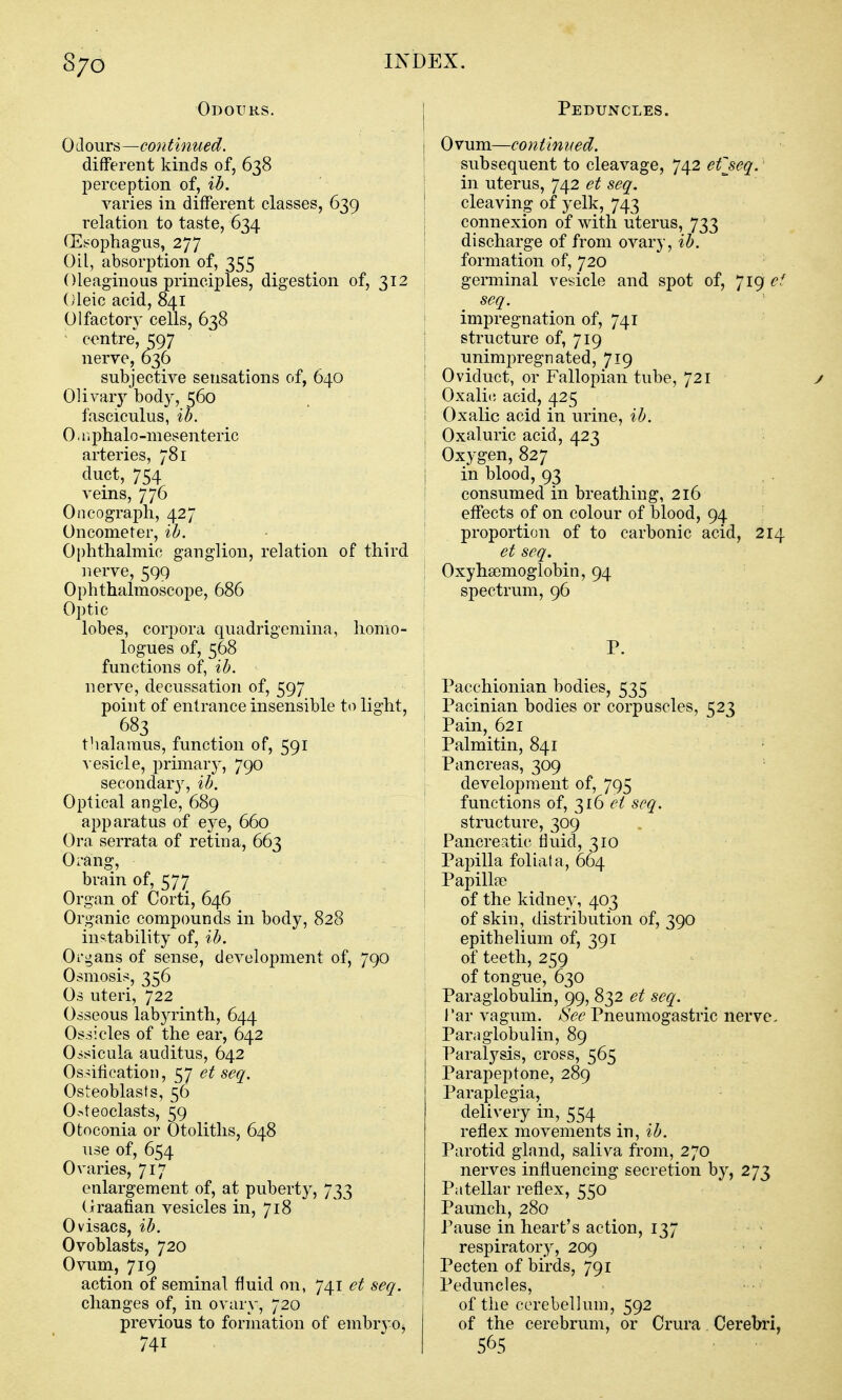 8/0 Odours. Odours—co7itimied. different kinds of, 638 jDerception of, ib. varies in different classes, 639 relation to taste, 634 (Eirophagus, 277 Oil, absorption of, 355 Oleaginous princijDles, digestion of, 312 Oleic acid, 841 Olfactory cells, 638 ' c<^ntre, 597 nerve, 636 subjective sensations of, 640 Olivary body, 560 fasciculus, ib. 0. nphalo-mesenteric arteries, 781 duct, 754 veins, 776 Oncograph, 427 Oncometer, ib. Ophthalmic ganglion, relation of third nerve, 599 Ophthalmoscope, 686 Optic lobes, corpora quadrigemina, homo- logues of, 568 functions of, ib. nerve, decussation of, 597 point of entrance insensible to light, 683 thalamus, function of, 591 vesicle, primary, 790 secondary, ib. Optical angle, 689 apparatus of eye, 660 Ora serrata of retina, 663 Orang, brain of, 577 Organ of Corti, 646 Organic compounds in body, 828 instability of, ib. Oi'gans of sense, development of, 790 Osmosis!, 356 Os uteri, 722 Osseous labyrinth, 644 Ossicles of the ear, 642 0.-;sicula auditus, 642 Os^fieatioii, 57 et seq. Osteoblasts, 56 O.^teoclasts, 59 Otoconia or Otoliths, 648 use of, 654 Ovaries, 717 enlargement of, at puberty, 733 Oraafian vesicles in, 718 Ovisacs, ib. Ovoblasts, 720 Ovum, 719 action of seminal fluid on, 741 et seq. changes of, in ovary, 720 previous to formation of embryo^ 741 Peduncles. Ovum—continued. subsequent to cleavage, 742 efjeq. in uterus, 742 et seq. cleaving of yelk, 743 connexion of with uterus, 733 discharge of from ovary, ib. formation of, 720 germinal vesicle and spot of, 719 ef seq. impregnation of, 741 structure of, 719 unimpregnated, 719 Oviduct, or Fallopian tube, 721 y Oxali(! acid, 425 Oxalic acid in urine, ib. Oxaluric acid, 423 Oxygen, 827 in blood, 93 consumed in breathing, 216 effects of on colour of blood, 94 proportion of to carbonic acid, 214 et seq. OxyhaDmoglobin, 94 spectrum, 96 P. Pacchionian bodies, 535 Pacinian bodies or corpuscles, 523 Pain, 621 Palmitin, 841 Pancreas, 309 development of, 795 functions of, 316 et seq. structure, 309 Pancreatic fluid, 310 Papilla foliata, 664 Papilla) of the kidney, 403 of skin, distribution of, 390 epithelium of, 391 of teeth, 259 of tongue, 630 Paraglobulin, 99, 832 et seq. I'ar vagum. See Pneumogastric nerve. Parnglobulin, 89 Paralysis, cross, 565 Parapeptone, 289 Paraplegia, delivery in, 554 reflex movements in, ib. Parotid gland, saliva from, 270 nerves influencing secretion by, 273 Patellar reflex, 550 Paunch, 280 Pause in heart's action, 137 respiratory, 209 Pecten of birds, 791 Peduncles, of the cerebellum, 592 of the cerebrum, or Crura Cerebri, 565
