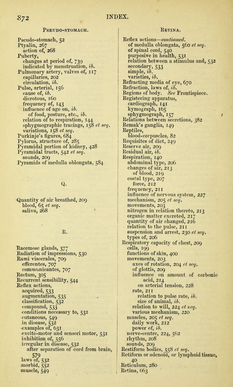 ^72 Pseudo-stomach. Pseudo-stomach, 52 Ptyalin, 267 action of, 268 Puberty, changes at period of, 739 indicated by menstruation, ib. Pulmonary artery, valves of, 117 capillaries, 202 circulation, ib. Pulse, arterial, 156 cause of, ib. dicrotous, 160 frequency of, 143 influence of age on, ib. of food, posture, etc., ib. relation of to respiration, 144 sphygmographic tracings, 158 et seq. variations, 158 et seq. Purkinje's figures, 684 Pylorus, structure of, 285 Pyramidal portion of kidney, 428 Pyramidal tracts, 542 et seq. sounds, 209 Pyramids of medulla oblongata, 584 Q. 'Quantity of air breathed, 209 blood, 65 et seq. saliva, 268 11. Bacemose glands, 377 Radiation of impressions, 530 Rami viscerales, 709 efFerentes, 707 communicantes, 707 Rectum, 305 Recurrent sensibility, 544 Reflex actions, acquired, 533 augmentation, 535 classification, 532 compound, 533 conditions necessary to, 531 cutaneous, 549 in disease, 532 •examples of, 631 excito-motor and sensori motor, 531 inhibition of, 556 irregular in disease, 532 after separation of cord from brain, , 579 laws of, 532 ■morbid, 552 anuscle, 549 Retina. Reflex actions—continued. of medulla oblongata, 560 et seq. of spinal cord, 540 purposive in health, 531 relation between a stimulus and, 532 secondar)^, 533 simple, ib. varieties, ib. Refracting media of eye, 670 Refraction, laws of, ib. Regions of body. See Frontispiece. Registering apparatus, cardiograph, 141 kymograph, 165 sphygmograph, 157 ) Relations between secretions, 382 Remak's ganglia, 149 i Reptiles, I blood-corpuscles, 82 I Requisites of diet, 249 I Reserve air, 209 Residual air, ib. Respiration, 140 abdominal type, 206 changes of air, 213 of blood, 219 costal type, 207 force, 2X2 frequency, 211 influence of ner\'ous system, 227 mechanism, 205 et seq. movements, 203 nitrogen in relation thereto, 213 organic matter excreted, 217 quantity of air changed, 216 i relation to the pulse, 211 suspension and arrest, 230 et seq. types of, 206 Respiratory capacity of chest, 209 cells, 199 functions of skin, 400 movements, 203 i axes of rotation, 204 et seq. I of glottis, 209 j influence on amount of carbonic i acid, 214 I on arterial tension, 228 1 rate, 211 : relation to pulse rate, ib. size of animal, ib. relation to will, 224 et seq. various mechanism, 220 muscles, 205 et seq. daily work, 212 power of, ib. nerve-centre, 224, 562 rhythm, 208 sounds, 209 Restiform bodies, 558 et seq. Retiform or adenoid, or lymphoid tissue, i 40 \ Reticulum, 280 j Retina, 663