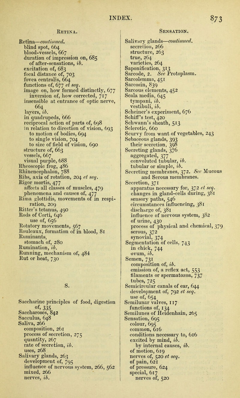 Eetixa. Betina—continued. blind spot, 664 blood-vessels, 667 duration of impression on, 685 of after-sensations, ih. excitation of, 683 focal distance of, 703 fovea centralis, 664 functions of, 677 et seq. image on, how formed distinctly, 677 inversion of, how corrected, 717 insensible at entrance of optic nerve, 664 layers, ib. in quadrupeds, 666 reciprocal action of parts of, 698 in relation to direction of vision, 693 to motion of bodies, 694 to single vision, 704 to size of field of vision, 690 structure of, 663 vessels, 667 visual purple, 688 Kheoscopic frog, 486 Rhinencephalon, 788 Ribs, axis of rotation, 204 et seq. Rigor mortis, 477 affects all classes of muscles, 479 phenomena and causes of, 477 Rim a glottidis, movements of in respi- ration, 209 Ritter's tetanus, 490 Rods of Corti, 646 use of, 656 Rotatory movements, 567 Rouleaux, formation of in blood, 81 Ruminants^ stomach of, 280 Rumination, ib. Running, mechanism of, 484 Rut or heat, 730 S. Saccharine principles of food, digestion of) 335 Saccharoses, 842 Sacculus, 648 Saliva, 266 composition, 261 process of secretion, 275 quantity, 267 rate of secretion, ih. uses, 268 Salivary glands, 263 development of, 795 influence of nervous system, 266, 562 mixed, 266 nerves, ib. Sensation. Salivury glands—continued. secretion, 266 structure, 263 true, 264 varieties, 264 Saponification, 313 Sarcode, 2. See Protoplasm. Sarcolemma, 451 Sarcosin, 839 Sarcous elements, 452 Scala media, 645 tympani, ib. vestibuli, ib. Scheiner's experiment, 676 Schitf's test, 420 j Schwann's sheath, 513 Sclerotic, 660 Scurvy from want of vegetables, 243 Sebaceous glands, 393 their secretion, 398 Secreting glands, 376 aggregated, 377 convoluted tubular, ib. tubular or simple, ib. Secreting membranes, 372. Sec Muc and Serous membranes. Secretion, 371 apparatus necessary for, 372 et seq changes in gland-cells during, 38] sensory paths, 546 circumstances influencing, 381 discharge of, 381 influence of nervous system, 382 of urine, 430 process of physical and chemical, serous, 372 synovial, 374 Segmentation of cells, 743 in chick, 744 ovum, ib. Semen, 731 composition of, ib. emission of, a reflex act, 553 filaments or spermatozoa, 737 tubes, 725 Semicircular canals of ear, 644 development of, 792 et seq. use of, 654 Semilunar valves, 117 functions of, 134 Semilunes of Heidenhain, 265 Sensation, 695 colour, 695 common, 616 conditions necessary to, 616 excited by mind, ib. by internal causes, ib. of motion, 619 nerves of, 520 et seq. of pain, 621 of pressure, 624 special, 617 nerves of, 520