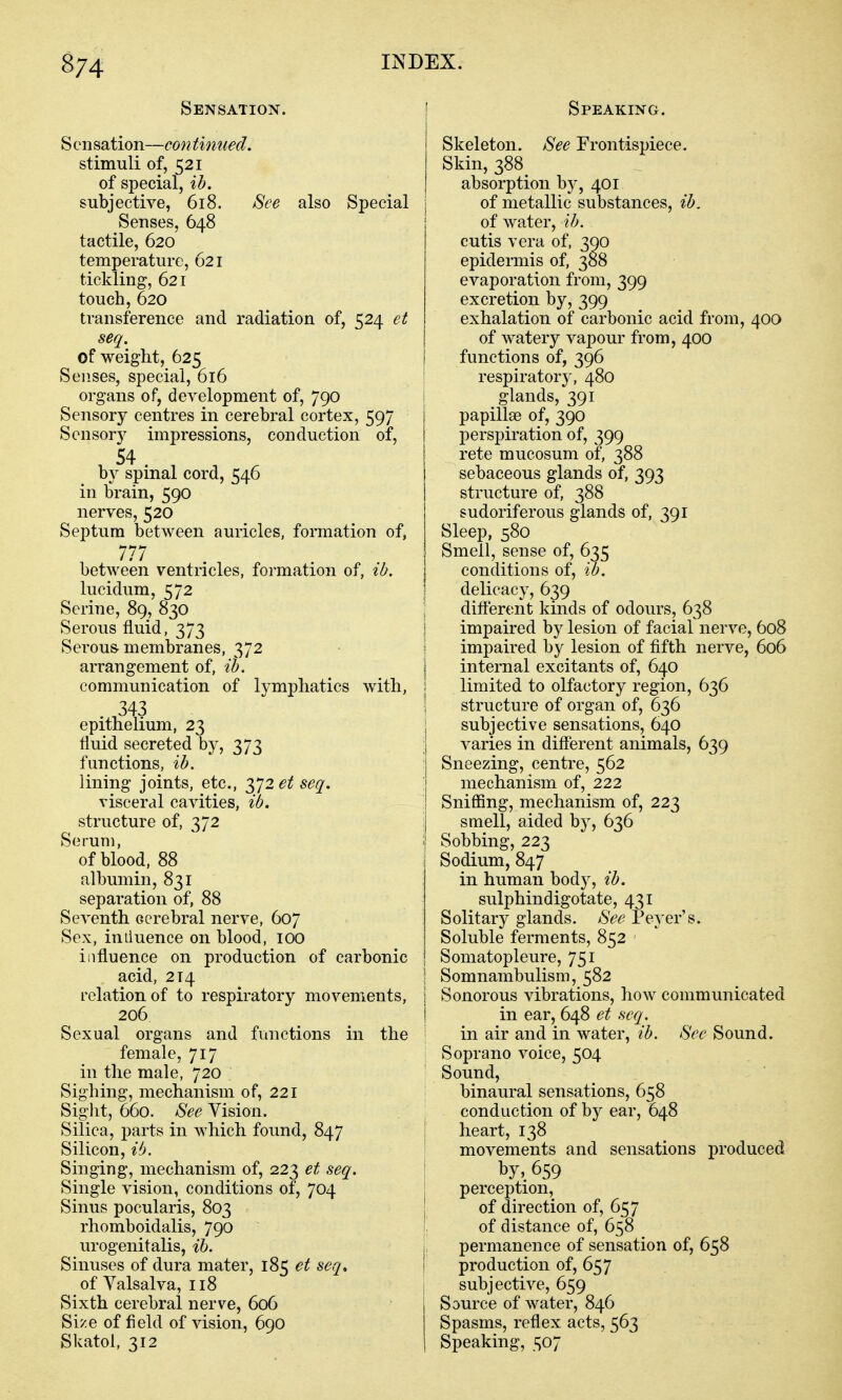 Sensation. Sensation—continued. stimuli of, 521 of special, ih. subjective, 618. See also Special Senses, 648 tactile, 620 temperature, 621 tickling, 621 touch, 620 transference and radiation of, 524 et seq. of weight, 625 Senses, special, 616 organs of, development of, 790 Sensory centres in cerebral cortex, 597 Sensory impressions, conduction of, 54 by spinal cord, 546 in brain, 590 nerves, 520 Septum between auricles, formation of, 777 between ventricles, formation of, ib. lucidum, 572 Serine, 89, 830 Serous fluid, 373 Serous, membranes, 372 arrangement of, ih. communication of lymphatics with, 343 epithelium, 23 fluid secreted by, 373 functions, ib. lining joints, etc., 372 et seq. visceral cavities, ib. structure of, 372 Serum, of blood, 88 albumin, 831 separation of, 88 Seventh cerebral nerve, 607 Sex, iniluence on blood, 100 influence on production of carbonic acid, 214 relation of to respiratory movements, 206 Sexual organs and functions in the female, 717 in the male, 720 Sighing, mechanism of, 221 Sight, 660. See Vision. Silica, parts in which found, 847 Silicon, ib. Singing, mechanism of, 223 et seq. Single vision, conditions of, 704 Sinus pocularis, 803 rhomboidalis, 790 urogenitalis, ih. Sinuses of dura mater, 185 et seq, of Valsalva, 118 Sixth cerebral nerve, 606 Size of field of vision, 690 Skatol, 312 Speaking. Skeleton. See Frontispiece. Skin, 388 absorption by, 401 of metallic substances, ib, of water, ib. cutis vera of, 390 epidermis of, 388 evaporation from, 399 excretion by, 399 exhalation of carbonic acid from, 400 of watery vapour from, 400 functions of, 396 ' respiratory, 480 glands, 391 papillae of, 390 perspiration of, 399 rete mucosum of, 388 sebaceous glands of, 393 structure of, 388 sudoriferous glands of, 391 Sleep, 580 Smell, sense of, 635 conditions of, U). delicacy, 639 different kinds of odours, 638 impaired by lesion of facial nerve, 608 impaired by lesion of fifth nerve, 606 internal excitants of, 640 limited to olfactory region, 636 I structure of organ of, 636 subjective sensations, 640 varies in different animals, 639 Sneezing, centre, 562 mechanism of, 222 Sniffing, mechanism of, 223 smell, aided by, 636 ' Sobbing, 223 Sodium, 847 in human body, ib. sulphindigotate, 431 ; Solitary glands. See Peyer's. Soluble ferments, 852 Somatopleure, 751 Somnambulism, 582 Sonorous vibrations, how communicated in ear, 648 et seq. in air and in water, ib. See Sound. Soprano voice, 504 Sound, binaural sensations, 658 conduction of hj ear, 648 I heart, 138 movements and sensations produced by, 659 perception, I of direction of, 657 of distance of, 658 permanence of sensation of, 658 I production of, 657 subjective, 659 Source of water, 846 Spasms, reflex acts, 563 Speaking, c;o7