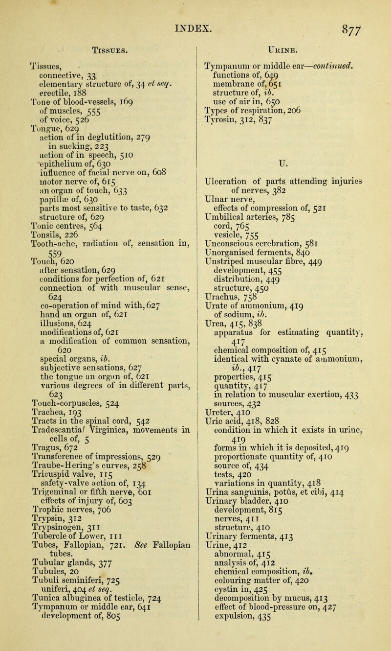 87; Tissues. Tissues, connective, 33 elementary structure of, 34 et seq. erectile, 188 Tone of blood-vessels, 169 of muscles, 555 of voice, 526 Tongue, 629 action of in deglutition, 279 in sucking, 223 action of in speech, 510 epithelium of, 630 influence of facial nerve on, 608 motor nerve of, 615 an organ of touch, 633 papillae of, 630 parts most sensitive to taste, 632 structure of, 629 Tonic centres, 564 Tonsils, 226 Tooth-ache, radiation of, sensation in, 559 Touch, 620 after sensation, 629 conditions for perfection of, 621 connection of with muscular sense, 624 co-operation of mind with, 627 hand an organ of, 621 illusions, 624 modifications of, 621 a modification of common sensation, 620 special organs, ib. subjective sensations, 627 the tongue an org;in of, 621 various degrees of in different parts, 623 Touch-corpuscles, 524 Trachea, 193 Tracts in the spinal cord, 542 Tradescantia^ Virginica, movements in cells of, 5 Tragus, 672 Transference of impressions, 529 Traube-Hering's curves, 258 Tricuspid valve, 115 safety-valve action of, 134 Trigeminal or fifth nerve, 601 effects of injury of, 603 Trophic nerves, 706 Trypsin, 312 Trypsinogen, 311 Tubercle of Lower, 111 Tubes, Fallopian, 721. See Fallopian tubes. Tubular glands, 377 Tubules, 20 Tubuli seminiferi, 725 uniferi, 404 et seq. Tunica albuginea of testicle, 724 Tympanum or middle ear, 641 ' development of, 805 Ukine. Tympanum or middle ear—continued. functions of, 649 membrane of, 651 structure of, ib. use of air in, 650 Types of respiration, 206 Tyrosin, 312, 837 V. Ulceration of parts attending injuries of nerves, 382 Ulnar nerve, effects of compression of, 521 Umbilical arteries, 785 cord, 765 vesicle, 755 Unconscious cerebration, 581 Unorganised ferments, 840 Unstriped muscular fibre, 449 development, 455 distribution, 449 structure, 450 Urachus, 758 Urate of ammonium, 419 of sodium, ib. Urea, 415, 838 apparatus for estimating quantity^ 417 chemical composition of, 415 identical with cyanate of aiiimonium, ib., /[IJ properties, 415 quantity, 417 in relation to muscular exertion, 433 sources, 432 Ureter, 410 Uric acid, 418, 828 condition in which it exists in uriuOy 419 forms in which it is deposited, 419 proportionate quantity of, 410 source of, 434 tests, 420 variations in quantity, 418 Urina sanguinis, potus, et cibi, 414 Urinary bladder, 410 development, 815 nerves, 411 structure, 410 Urinary ferments, 413 Urine, 412 abnormal, 415 analysis of, 412 chemical composition, ib, colouring matter of, 420 cystin in, 425 decomposition by mucus, 413 effect of blood-pressure on, 427 expulsion, 435