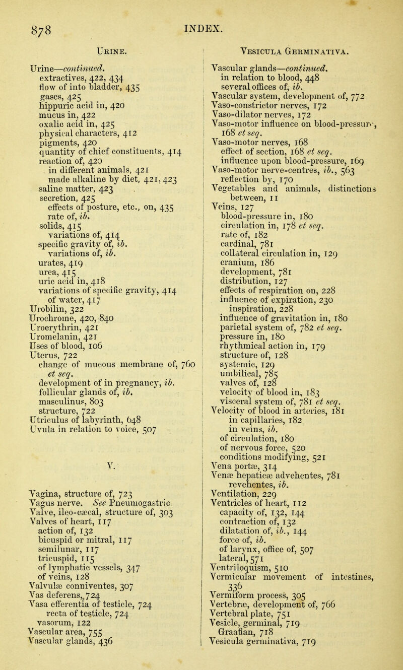 Urine. Urine—continued. extractives, 422, 434 flow of into bladder, 435 gases, 425 ^ hippuric acid in, 420 mucus in, 422 oxalic acid in, 425 pkysical characters, 412 pigments, 420 quantity of chief constituents, 414 reaction of, 420 in different animals, 421 made alkaline by diet, 421, 423 saline matter, 423 secretion, 425 effects of posture, etc., on, 435 rate of, ih, solids, 415 variations of, 414 specific gravity of, %b. variations of, ih. urates, 419 urea, 415 uric acid in, 418 variations of specific gravity, 414 of water, 417 Urobilin, 322 Urochrome, 420, 840 Uroerythrin, 421 Uromelanin, 421 Uses of blood, 106 Uterus, 722 change of mucous membrane of, 760 et seq. development of in pregnancy, ih. follicular glands of, ib. masculinus, 803 structure, 722 Utriculus of labyrinth, 648 Uvula in relation to voice, 507 V. Tagina, structure of, 723 Yagus nerve. See Pneumogastric. Valve, ileo-caecal, structure of, 303 Valves of heart, 117 action of, 132 bicuspid or mitral, 117 semilunar, 117 tricuspid, 115 of lymphatic vessels, 347 of veins, 128 Valvules conniventes, 307 Vas deferens,^ 7 24 Vasa efferentia 01 testicle, 724 recta of testicle, 724 vasorum, 122 Vascular area, 755 Vascular glands, 436 ' Vesicula Germinativa. I I Vascular glands—continued. in relation to blood, 448 , several offices of, ib. Vascular system, development of, 772 Vaso-constrictor nerves, 172 Vaso-dilator nerves, 172 Vaso-motor influence on blood-pressur.-, i 168 et seq. ■ Vaso-motor nerves, 168 j effect of section, 168 et seq. \ influence upon blood-pressure, i6q I Vaso-motor nerve-centres, ib., 563 reflection by, 170 I Vegetables and animals, distinctions I between, 11 I Veins, 127 j blood-pressure in, 180 ! circulation in, 178 et seq. rate of, 182 cardinal, 781 collateral circulation in, 129 cranium, 186 development, 781 distribution, 127 effects of respiration on, 228 influence of expiration, 230 inspiration, 228 influence of gravitation in, 180 parietal system of, 782 et seq. pressure in, 180 rhythmical action in, 179 ' structure of, 128 , systemic, 129 umbilical, 785 valves of, 128 1 velocity of blood in, 183 i visceral system of, 781 et seq. j Velocity of blood in arteries, 181 I in capillaries, 182 in veins, ih. of circulation, 180 of nervous force, 520 conditions modifying, 521 Vena porta), 314 VensD hepatic;© advehentes, 781 revehentes, ib. Ventilation, 229 Ventricles of heart, 112 capacity of, 132, 144 contraction of, 132 dilatation of, ib., 144 force of, ib. of larynx, office of, 507 lateral, 571 Ventriloquism, 510 Vermicular movement of intestines, Vermiform process, 305 Vertebrae, development of, 766 Vertebral plate, 751 Vesicle, germinal, 719 Graafian, 718 Vesicula germinativa, 719