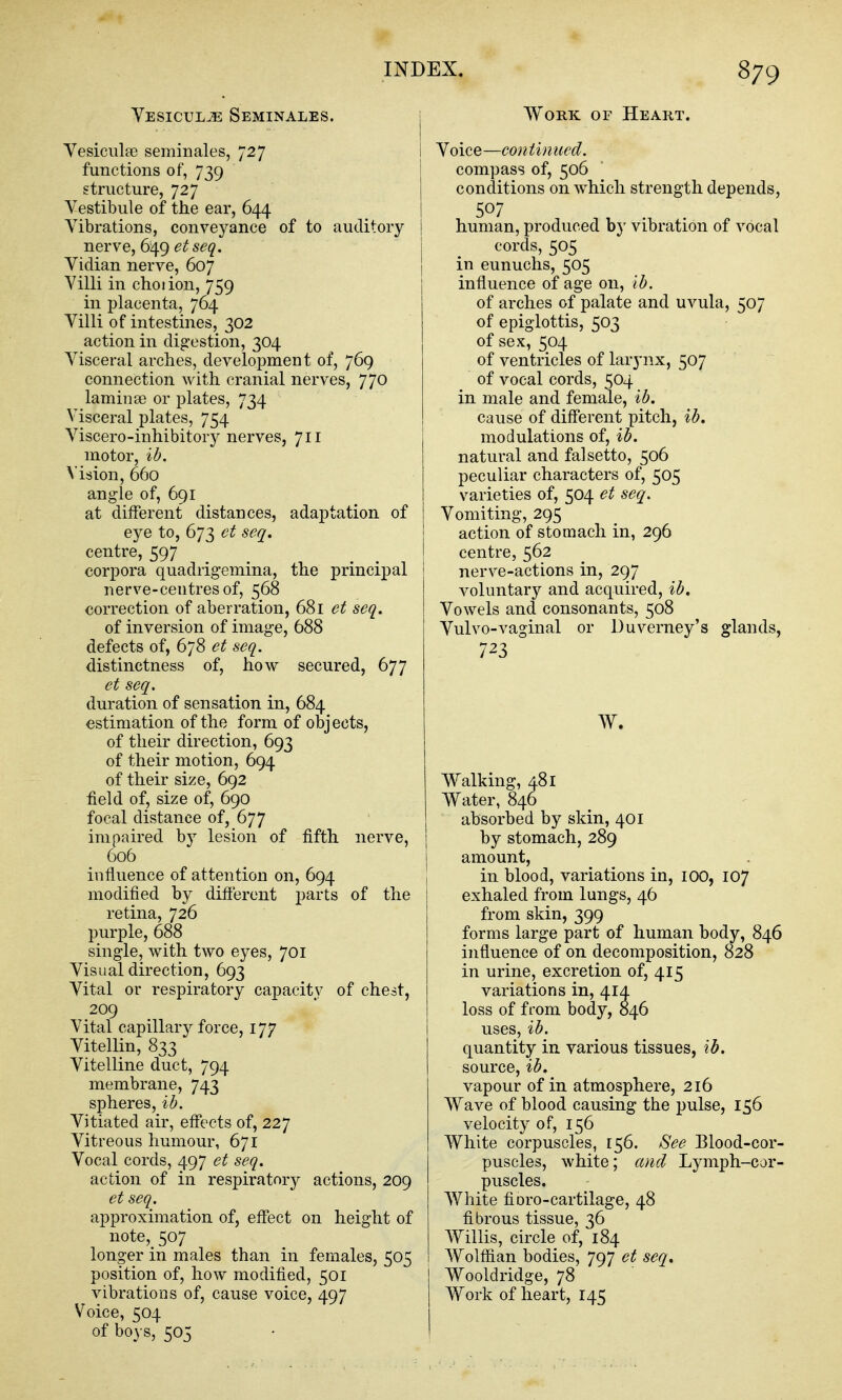 Vesicul^ Seminales. j Yesicula3 seminales, 727 | functions of, 739 structure, 727 Yestibule of the ear, 644 Vibrations, conveyance of to auditory i nerve, 649 56^. j Yidian nerve, 607 I Villi in choiion, 759 in placenta, 764 Villi of intestines, 302 action in digestion, 304 Visceral arches, development of, 769 connection with cranial nerves, 770 laminse or plates, 734 Visceral plates, 754 Viscero-inhibitory nerves, 711 motor, ib. Msion, 660 angle of, 691 at different distances, adaptation of eye to, 673 et seq. centre, 597 corpora quadrigemina, the principal nerve-centres of, 568 correction of aberration, 681 et seq. of inversion of image, 688 defects of, 678 et seq. distinctness of, how secured, 677 et seq. duration of sensation in, 684 estimation of the form of objects, of their direction, 693 of their motion, 694 of their size, 692 held of, size of, 690 focal distance of, 677 impaired by lesion of fifth nerve, 606 influence of attention on, 694 modified by difi'erent parts of the retina, 726 purple, 688 single, with two eyes, 701 Visual direction, 693 Vital or respiratory capacity of chest, 209 Vital capillary force, 177 Vitellin, 833 Vitelline duct, 794 membrane, 743 spheres, ib. Vitiated air, eff'ects of, 227 Vitreous humour, 671 Vocal cords, 497 et seq. action of in respiratory actions, 209 et seq. approximation of, efi'ect on height of note, 507 longer in males than in females, 505 position of, how modified, 501 vibrations of, cause voice, 497 Voice, 504 of boys, 505 Work of Heart. Voice—continued. compass of, 506 conditions on which strength depends, 507 human, produced bj- vibration of vocal cords, 505 in eunuchs, 505 influence of age on, lb. of arches of palate and uvula, 507 of epiglottis, 503 of sex, 504 of ventricles of larynx, 507 of vocal cords, 504 in male and female, ib. cause of difi'erent pitch, ib. modulations of, ib. natural and falsetto, 506 peculiar characters of, 505 varieties of, 504 et seq. Vomiting, 295 action of stomach in, 296 centre, 562 nerve-actions in, 297 voluntary and acquired, ib. Vowels and consonants, 508 Vulvo-vaginal or Duverney's glands, 723 Walking, 481 Water, 846 absorbed by skin, 401 by stomach, 289 amount, in blood, variations in, lOO, 107 exhaled from lungs, 46 from skin, 399 forms large part of human body, 846 influence of on decomposition, 828 in urine, excretion of, 415 variations in, 414 loss of from body, 846 uses, ib. quantity in various tissues, ib. source, ib. vapour of in atmosphere, 216 Wave of blood causing the pulse, 156 velocity of, 156 White corpuscles, 156. See Blood-cor- puscles, white; and Lymph-cor- puscles, White fioro-cartilage, 48 fibrous tissue, 36 Willis, circle of, 184 Wolffian bodies, 797 et seq. Wooldridge, 78 Work of heart, 145