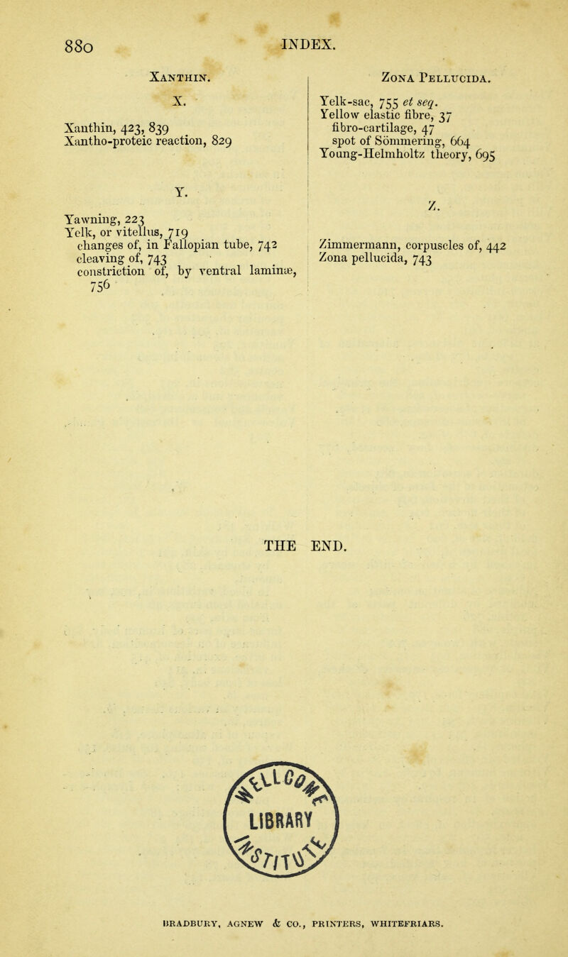 Xanthin. X. Xanthin, 423, 839 Xantho-proteic reaction, 829 Zona Pellucida. Yelk-sac, 755 et seq. Yellow elastic fibre, 37 fibro-cartilage, 47 spot of Sommering, 664 Young-Helmholtz theory, 695 Y. Yawning, 223 Yelk, or vitelliis, 719 changes of, in Fallopian tube, 742 cleaving of, 743 constriction of, by ventral laminye, Zimmermann, corpuscles of, 442 Zona pellucida, 743 THE END. IJRADBURY, AGNEW & GO., PRINTERS, WHITEFRIARS.